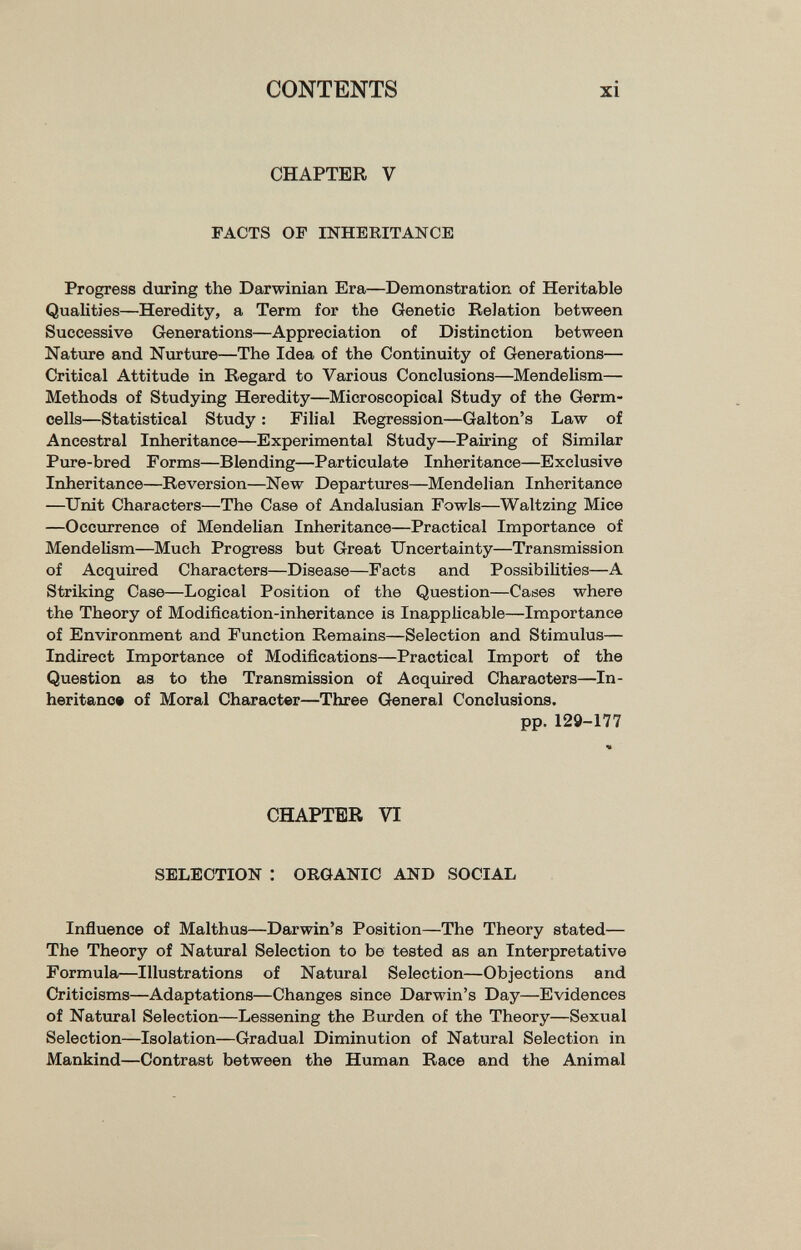 CONTENTS xi CHAPTER V FACTS OF INHERITANCE Progress during the Darwinian Era—Demonstration of Heritable Qualities—Heredity, a Term for the Genetic Relation between Successive Generations—Appreciation of Distinction between Nature and Nurture—The Idea of the Continuity of Generations— Critical Attitude in Regard to Various Conclusions—Mendelism— Methods of Studying Heredity—Microscopical Study of the Germ- cells—Statistical Study : Filial Regression—Galton's Law of Ancestral Inheritance—Experimental Study—Pairing of Similar Pure-bred Forms—Blending—Particulate Inheritance—Exclusive Inheritance—Reversion—New Departures—Mendelian Inheritance —Unit Characters—The Case of Andalusian Fowls—Waltzing Mice —Occurrence of Mendelian Inheritance—Practical Importance of Mendelism—Much Progress but Great Uncertainty—Transmission of Acquired Characters—Disease—Facts and Possibilities—A Striking Case—Logical Position of the Question—Cases where the Theory of Modification-inheritance is Inapplicable—Importance of Environment and Function Remains—Selection and Stimulus— Indirect Importance of Modifications—Practical Import of the Question as to the Transmission of Acquired Characters—In¬ heritance of Moral Character—Three General Conclusions. pp.129-177 CHAPTER VI SELECTION : ORGANIC AND SOCIAL Inñuence of Malthus—Darwin's Position—The Theory stated— The Theory of Natural Selection to be tested as an Interpretative Formula,—Illustrations of Natural Selection—Objections and Criticisms—Adaptations—Changes since Darwin's Day—Evidences of Natural Selection—Lessening the Burden of the Theory—Sexual Selection—Isolation—Gradual Diminution of Natural Selection in Mankind—Contrast between the Human Race and the Animal