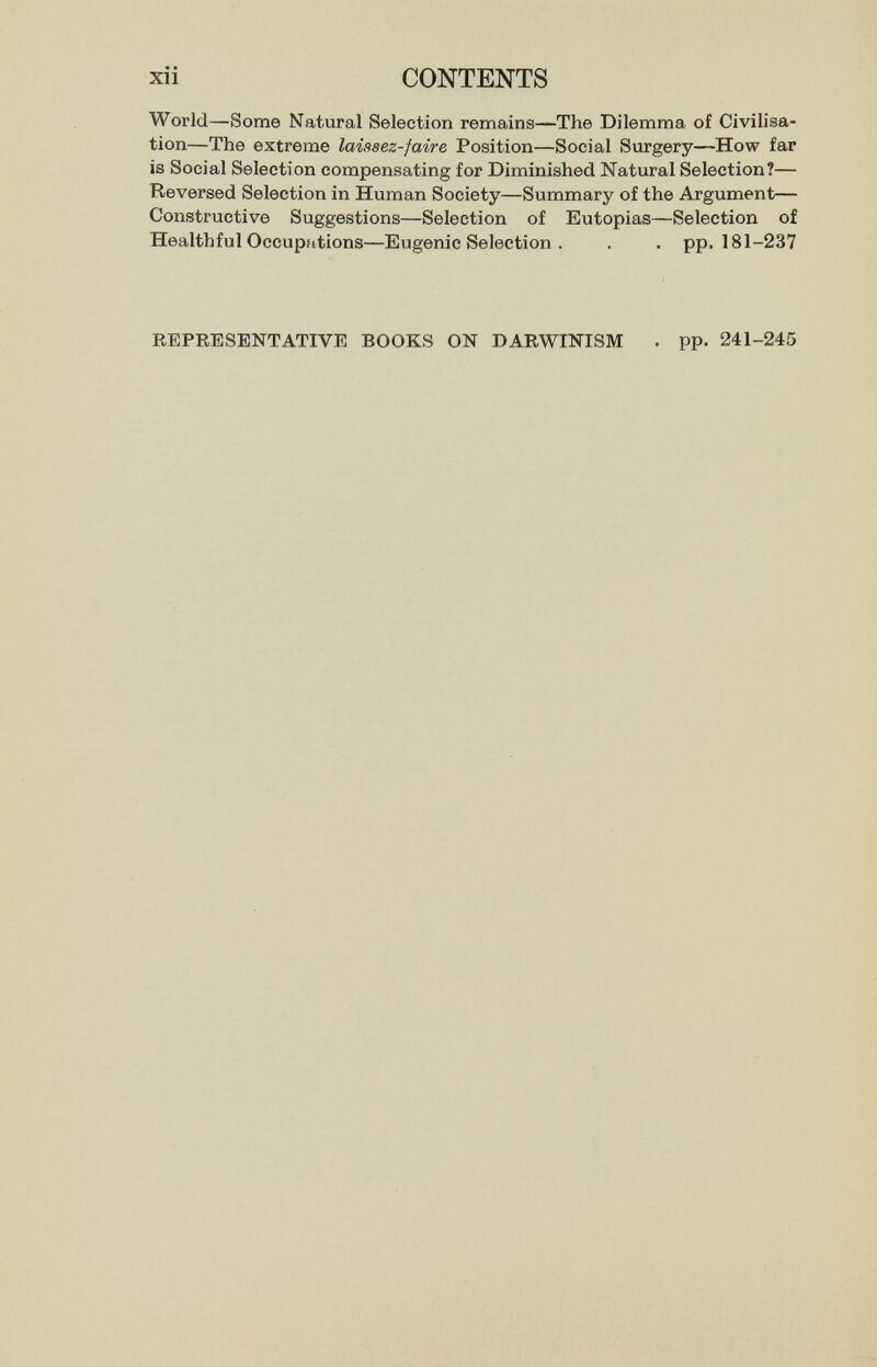 xii CONTENTS World—Some Natural Selection remains—The Dilemma of Civilisa¬ tion—The extreme laiasez-faire Position—Social Surgery—How far is Social Selection compensating for Diminished Natural Selection?— Reversed Selection in Human Society—Summary of the Argument— Constructive Suggestions—Selection of Eutopias—Selection of Healthful Occupations—Eugenic Selection . . . pp. 181-237 REPRESENTATIVE BOOKS ON DARWINISM . pp. 241-245