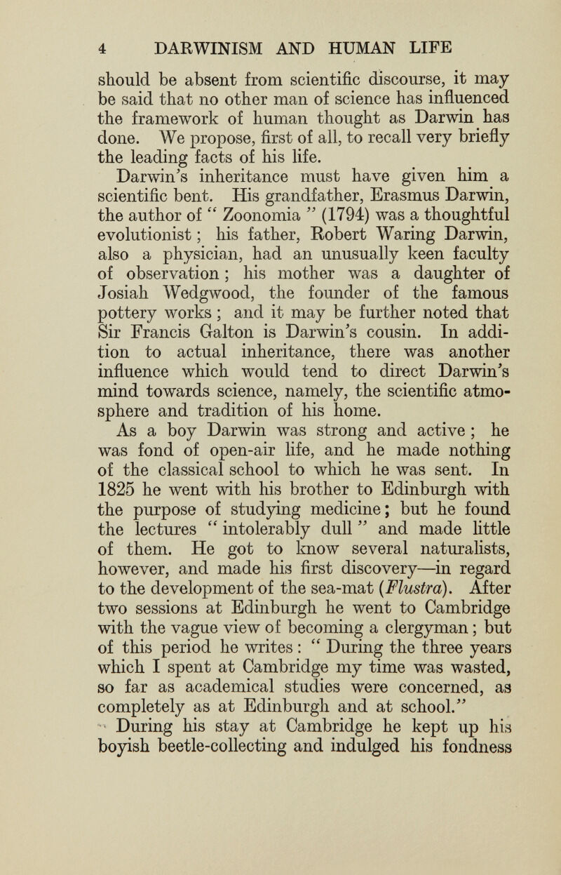 4 DARWINISM AND HUMAN LIFE should be absent from scientific discourse, it may be said that no other man of science has influenced the framework of human thought as Darwin has done. We propose, first of all, to recall very briefly the leading facts of his life. Darwin's inheritance must have given him a scientific bent. His grandfather, Erasmus Darwin, the author of Zoonomia (1794) was a thoughtful evolutionist ; his father, Kobert Waring Darwin, also a physician, had an unusually keen faculty of observation ; his mother was a daughter of Josiah Wedgwood, the founder of the famous pottery works ; and it may be further noted that Sir Francis Galton is Darwin's cousin. In addi¬ tion to actual inheritance, there was another influence which would tend to direct Darwin's mind towards science, namely, the scientific atmo¬ sphere and tradition of his home. As a boy Darwin was strong and active ; he was fond of open-air life, and he made nothing of the classical school to which he was sent. In 1825 he went with his brother to Edinburgh with the purpose of studying medicine; but he found the lectures intolerably dull and made little of them. He got to know several naturaUsts, however, and made his first discovery—in regard to the development of the sea-mat {Flustra). After two sessions at Edinburgh he went to Cambridge with the vague view of becoming a clergyman ; but of this period he writes ; During the three years which I spent at Cambridge my time was wasted, so far as academical studies were concerned, as completely as at Edinburgh and at school. • During his stay at Cambridge he kept up his boyish beetle-collecting and indulged his fondness