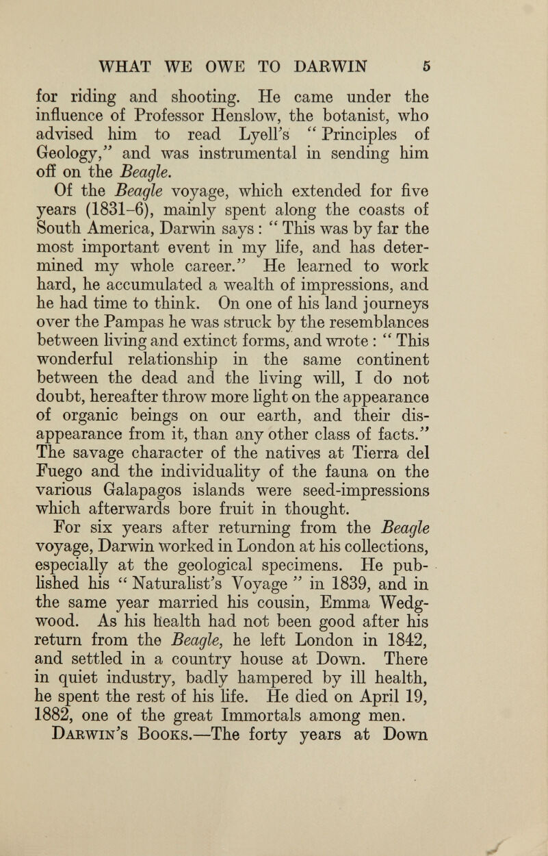 WHAT WE OWE TO DARWIN 5 for riding and shooting. He came under the influence of Professor Henslow, the botanist, who advised him to read Lyell's  Principles of Geology, and was instrumental in sending him off on the Beagle. Of the Beagle voyage, which extended for five years (1831-6), mainly spent along the coasts of South America, Darwin says :  This was by far the most important event in my life, and has deter¬ mined my whole career. He learned to work hard, he accumulated a wealth of impressions, and he had time to think. On one of his land journeys over the Pampas he was struck by the resemblances between living and extinct forms, and wrote :  This wonderful relationship in the same continent between the dead and the hving will, I do not doubt, hereafter throw more Hght on the appearance of organic beings on our earth, and their dis¬ appearance from it, than any other class of facts. The savage character of the natives at Tierra del Fuego and the individuahty of the fauna on the various Galapagos islands were seed-impressions which afterv/ards bore fruit in thought. For six years after returning from the Beagle voyage, Darwin worked in London at his collections, especially at the geological specimens. He pub- hshed his  Naturalist's Voyage  in 1839, and in the same year married his cousin, Emma Wedg¬ wood. As his health had not been good after his return from the Beagle, he left London in 1842, and settled in a country house at Down. There in quiet industry, badly hampered by ill health, he spent the rest of his hfe. He died on April 19, 1882, one of the great Immortals among men. Darwin's Books.—The forty years at Down