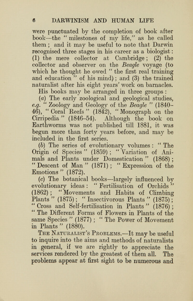б DARWINISM AND HUMAN LIFE were punctuated by the completion of book after book—the milestones of my life, as he called them ; and it may be useful to note that Darwin recognised three stages in his career as a biologist : (1) the mere collector at Cambridge ; (2) the collector and observer on the Beagle voyage (to which he thought he owed  the first real training and education  of his mind) ; and (3) the trained naturahst after his eight years' work on barnacles. His books may be arranged in three groups : [а] The early zoological and geological studies, e.g.  Zoology and Geology of the Beagle  (1840- 46),  Coral Reefs  (1842),  Monograph on the Cirripedia  (1846-54). Although the book on Earthworms was not published till 1881, it was begun more than forty years before, and may be included in the first series. (б) The series of evolutionary volumes :  The Origin of Species  (1859) ;  Variation of Ani¬ mals and Plants under Domestication  (1868) ;  Descent of Man  (1871) ;  Expression of the Emotions (1872). (c) The botanical books—largely influenced by evolutionary ideas :  Fertilisation of Orchids  (1862) ;  Movements and Habits of Chmbing Plants (1875) ; Insectivorous Plants (1875) ;  Cross and Self-fertilisation in Plants  (1876) ;  The Different Forms of Flowers in Plants of the same Species (1877) ; The Power of Movement in Plants  (1880). The Naturalist's Problems.—It may be useful to inquire into the aims and methods of naturalists in general, if we are rightly to appreciate the services rendered by the greatest of them all. The problems appear at first sight to be numerous and