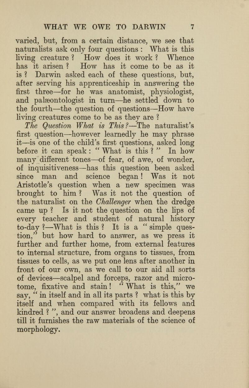 WHAT WE OWE TO DARWIN 7 varied, but, from a certain distance, we see that naturalists ask only four questions : What is this living creature ? How does it work ? A\Tience has it arisen ? How has it come to be as it is ? Darwin asked each of these questions, but, after serving his apprenticeship in answering the first three—for he was anatomist, physiologist, and palaeontologist in turn—he settled down to the fourth—the question of questions—How have living creatures come to be as they are ? The Question What is This?—The naturahst's fijst question—however learnedly he may phrase it—is one of the child's first questions, asked long before it can speak : What is this ? In how many different tones—of fear, of awe, of wonder, of inquisitiveness—has this question been asked since man and science began ! Was it not Aristotle's question when a new specimen was brought to him ? Was it not the question of the naturahst on the Challenger when the dredge came up ? Is it not the question on the hps of every teacher and student of natural history to-day ?—What is this ? It is a simple ques¬ tion,'' but how hard to answer, as we press it further and further home, from external features to internal structure, from organs to tissues, from tissues to cells, as we put one lens after another in front of our own, as we call to our aid all sorts of devices—scalpel and forceps, razor and micro¬ tome, fixative and stain ! What is this, we say, in itself and in all its parts ? what is this by itself and when compared with its fellows and kindred ? , and our answer broadens and deepens till it furnishes the raw materials of the science of morphology.