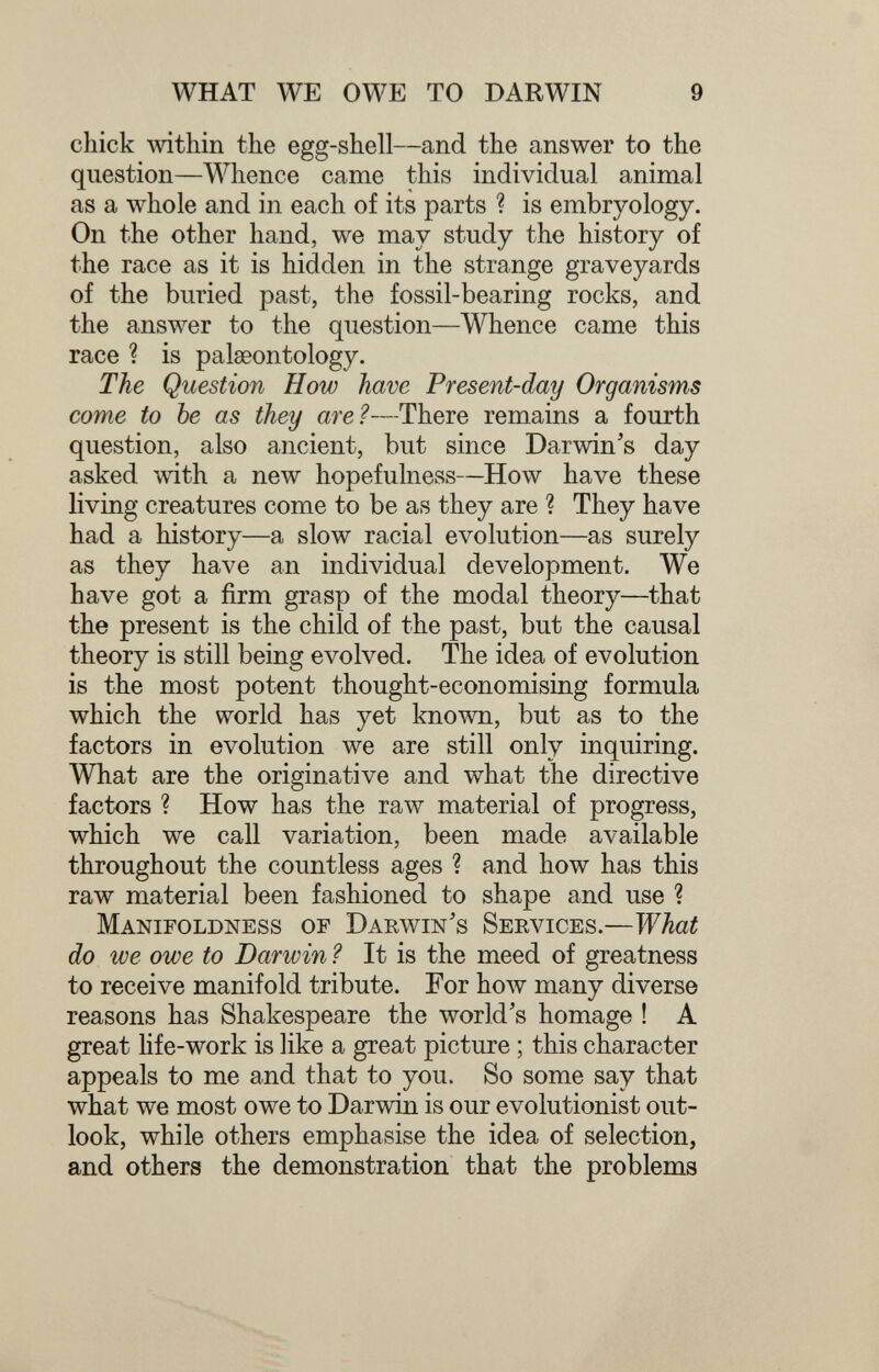 WHAT WE OWE TO DARWIN 9 chick within the egg-shell—and the answer to the question—Whence came this individual animal as a whole and in each of its parts ? is embryology. On the other hand, we may study the history of the race as it is hidden in the strange graveyards of the buried past, the fossil-bearing rocks, and the answer to the question—Whence came this race ? is palaeontology. The Question How have Present-day Organisms come to be as they are?—There remains a fourth question, also ancient, but since Darwin's day asked mth a new hopefulness—How have these living creatures come to be as they are ? They have had a history—a slow racial evolution—as surely as they have an individual development. We have got a firm grasp of the modal theory—that the present is the child of the past, but the causal theory is still being evolved. The idea of evolution is the most potent thought-economising formula which the world has yet known, but as to the factors in evolution we are still only inquiring. What are the originative and what the directive factors ? How has the raw material of progress, which we call variation, been made available throughout the countless ages ? and how has this raw material been fashioned to shape and use ? Manifoldness of Darwin's Services.—What do we owe to Darwin ? It is the meed of greatness to receive manifold tribute. For how many diverse reasons has Shakespeare the world's homage ! A great life-work is like a great picture ; this character appeals to me and that to you. So some say that what we most owe to Darwin is our evolutionist out¬ look, while others emphasise the idea of selection, and others the demonstration that the problems