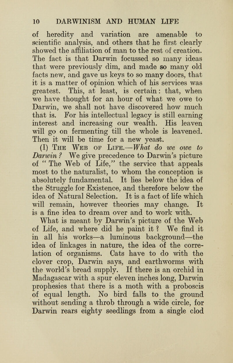 10 DARWINISM AND HUMAN LIFE of heredity and variation are amenable to scientific analysis, and others that he first clearly showed the aifihation of man to the rest of creation. The fact is that Darwin focussed so many ideas that were previously dim, and made so many old facts new, and gave us keys to so many doors, that it is a matter of opinion which of his services was greatest. This, at least, is certain : that, when we have thought for an hour of what we owe to Darwin, we shall not have discovered how much that is. For his intellectual legacy is still earning interest and increasing our wealth. His leaven will go on fermenting till the whole is leavened. Then it will be time for a new yeast. (I) The Web of Life.—What do we owe to Darwin ? We give precedence to Darwin's picture of  The Web of Life, the service that appeals most to the naturalist, to whom the conception is absolutely fundamental. It lies below the idea of the Struggle for Existence, and therefore below the idea of Natural Selection. It is a fact of Ufe which will remain, however theories may change. It is a fine idea to dream over and to work with. What is meant by Darwin's picture of the Web of Life, and where did he paint it ? We find it in all his works—a luminous background—the idea of linkages in nature, the idea of the corre¬ lation of organisms. Cats have to do with the clover crop, Darwin says, and earthworms with the world's bread supply. If there is an orchid in Madagascar with a spur eleven inches long, Darwin prophesies that there is a moth with a proboscis of equal length. No bird falls to the ground without sending a throb through a wide circle, for Darwin rears eighty seedlings from a single clod