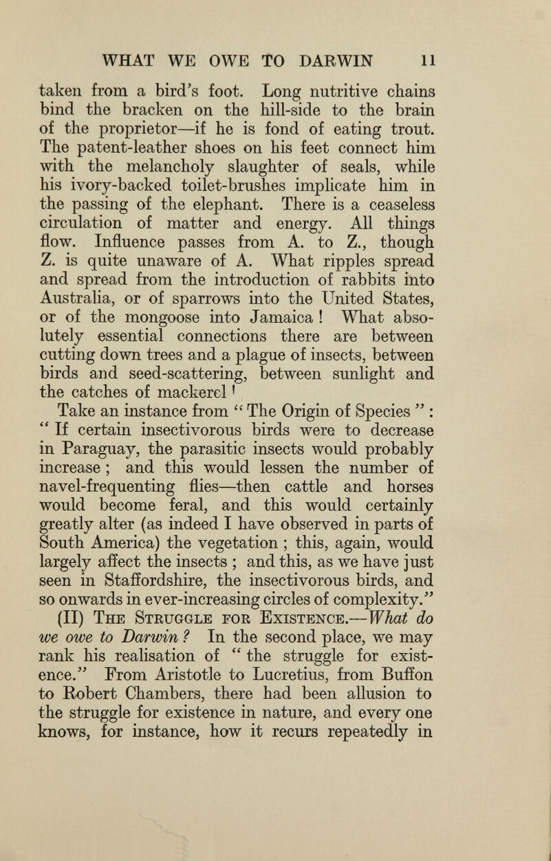 WHAT WE OWE TO DARWIN 11 taken from a bird's foot. Long nutritive chains bind the bracken on the hill-side to the brain of the proprietor—if he is fond of eating trout. The patent-leather shoes on his feet connect him with the melancholy slaughter of seals, while his ivory-backed toilet-brushes implicate him in the passing of the elephant. There is a ceaseless circulation of matter and energy. All things flow. Influence passes from A. to Z., though Z. is quite unaware of A. What ripples spread and spread from the introduction of rabbits into Australia, or of sparrows into the United States, or of the mongoose into Jamaica ! What abso¬ lutely essential connections there are between cutting down trees and a plague of insects, between birds and seed-scattering, between sunlight and the catches of mackerel ' Take an instance from  The Origin of Species :  If certain insectivorous birds were to decrease in Paraguay, the parasitic insects would probably increase ; and this would lessen the number of navel-frequenting flies—then cattle and horses would become feral, and this would certainly greatly alter (as indeed I have observed in parts of South America) the vegetation ; this, again, would largely affect the insects ; and this, as we have just seen in Staffordshire, the insectivorous birds, and so onwards in ever-increasing circles of complexity. (II) The Struggle for Existence.—What do we owe to Darwin ? In the second place, we may rank his realisation of  the struggle for exist¬ ence. From Aristotle to Lucretius, from Buffon to Robert Chambers, there had been allusion to the struggle for existence in nature, and every one knows, for instance, how it recurs repeatedly in