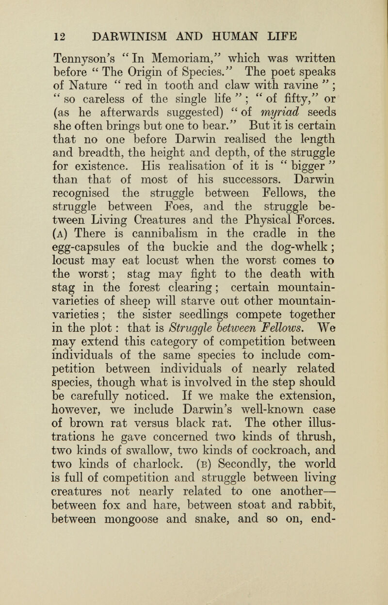 12 DARWINISM AND HUMAN LIFE Tennyson's  In Memoriam/' which was written before  The Origin of Species. The poet speaks of Nature  red in tooth and claw with ravine ; so careless of the single life  of fifty, or (as he afterwards suggested)  of myriad seeds she often brings but one to bear. But it is certain that no one before Darwin realised the length and breadth, the height and depth, of the struggle for existence. His realisation of it is  bigger  than that of most of his successors. Darwin recognised the struggle between Fellows, the struggle between Foes, and the struggle be¬ tween Living Creatures and the Physical Forces. (a) There is cannibalism in the cradle in the egg-capsules of the buckie and the dog-whelk ; locust may eat locust when the worst comes to the worst ; stag may fight to the death with stag in the forest clearing ; certain mountain- varieties of sheep will starve out other mountain- varieties ; the sister seedlings compete together in the plot : that is Struggle between Fellows. We may extend this category of competition between individuals of the same species to include com¬ petition between individuals of nearly related species, though what is involved in the step should be carefully noticed. If we make the extension, however, we include Darwin's well-known case of brown rat versus black rat. The other illus¬ trations he gave concerned two kinds of thrush, two kinds of swallow, two kinds of cockroach, and two kinds of charlock, (в) Secondly, the world is full of competition and struggle between living creatures not nearly related to one another— between fox and hare, between stoat and rabbit, between mongoose and snake, and so on, end-