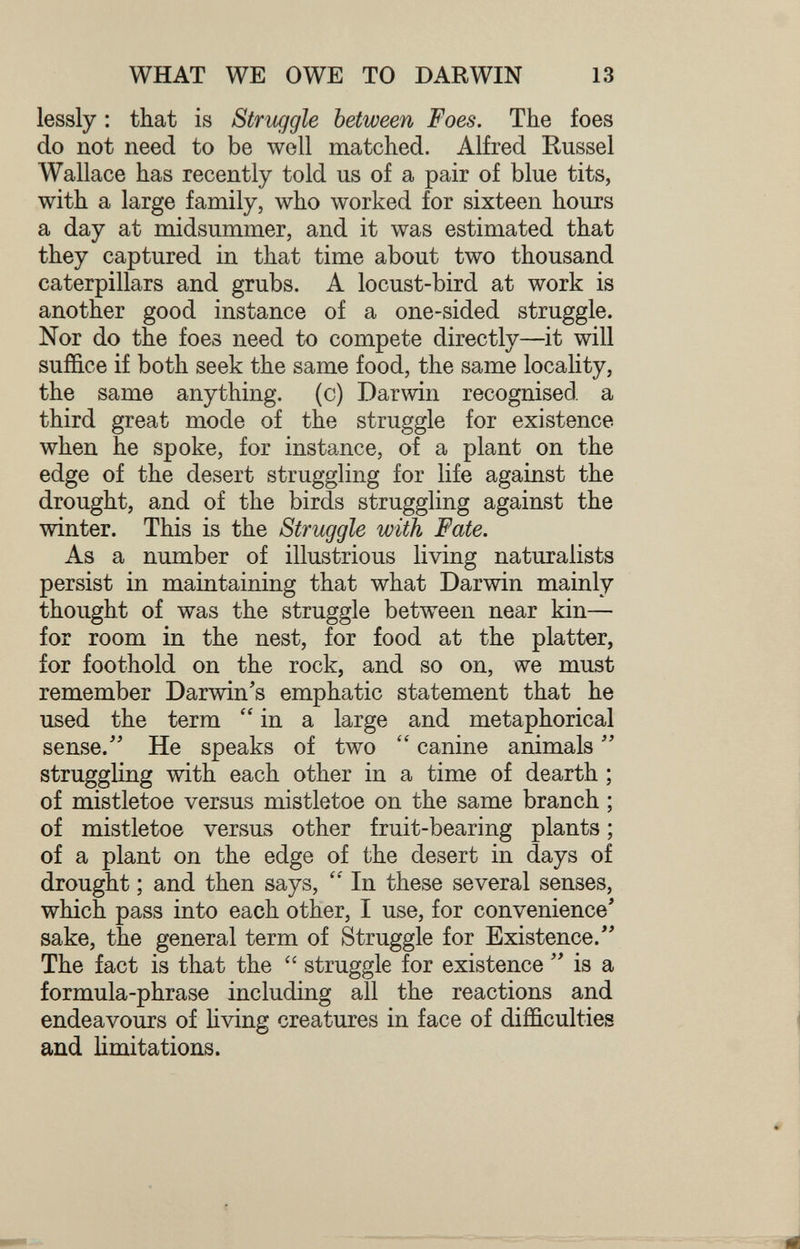 WHAT WE OWE TO DARWIN 13 lessly : that is Struggle between Foes. The foes do not need to be well matched. Alfred Kussel Wallace has recently told us of a pair of blue tits, with a large family, who worked for sixteen hours a day at midsummer, and it was estimated that they captured in that time about two thousand caterpillars and grubs. A locust-bird at work is another good instance of a one-sided struggle. Nor do the foes need to compete directly—it will suffice if both seek the same food, the same locality, the same anything, (c) Darwin recognised a third great mode of the struggle for existence when he spoke, for instance, of a plant on the edge of the desert struggling for life against the drought, and of the birds struggling against the winter. This is the Struggle with Fate. As a number of illustrious living naturalists persist in maintaining that what Darwin mainly thought of was the struggle between near kin— for room in the nest, for food at the platter, for foothold on the rock, and so on, we must remember Darwin's emphatic statement that he used the term in a large and metaphorical sense.'' He speaks of two  canine animals  struggling with each other in a time of dearth ; of mistletoe versus mistletoe on the same branch ; of mistletoe versus other fruit-bearing plants ; of a plant on the edge of the desert in days of drought ; and then says,  In these several senses, which pass into each other, I use, for convenience' sake, the general term of Struggle for Existence. The fact is that the  struggle for existence  is a formula-phrase including all the reactions and endeavours of living creatures in face of difficulties and limitations.