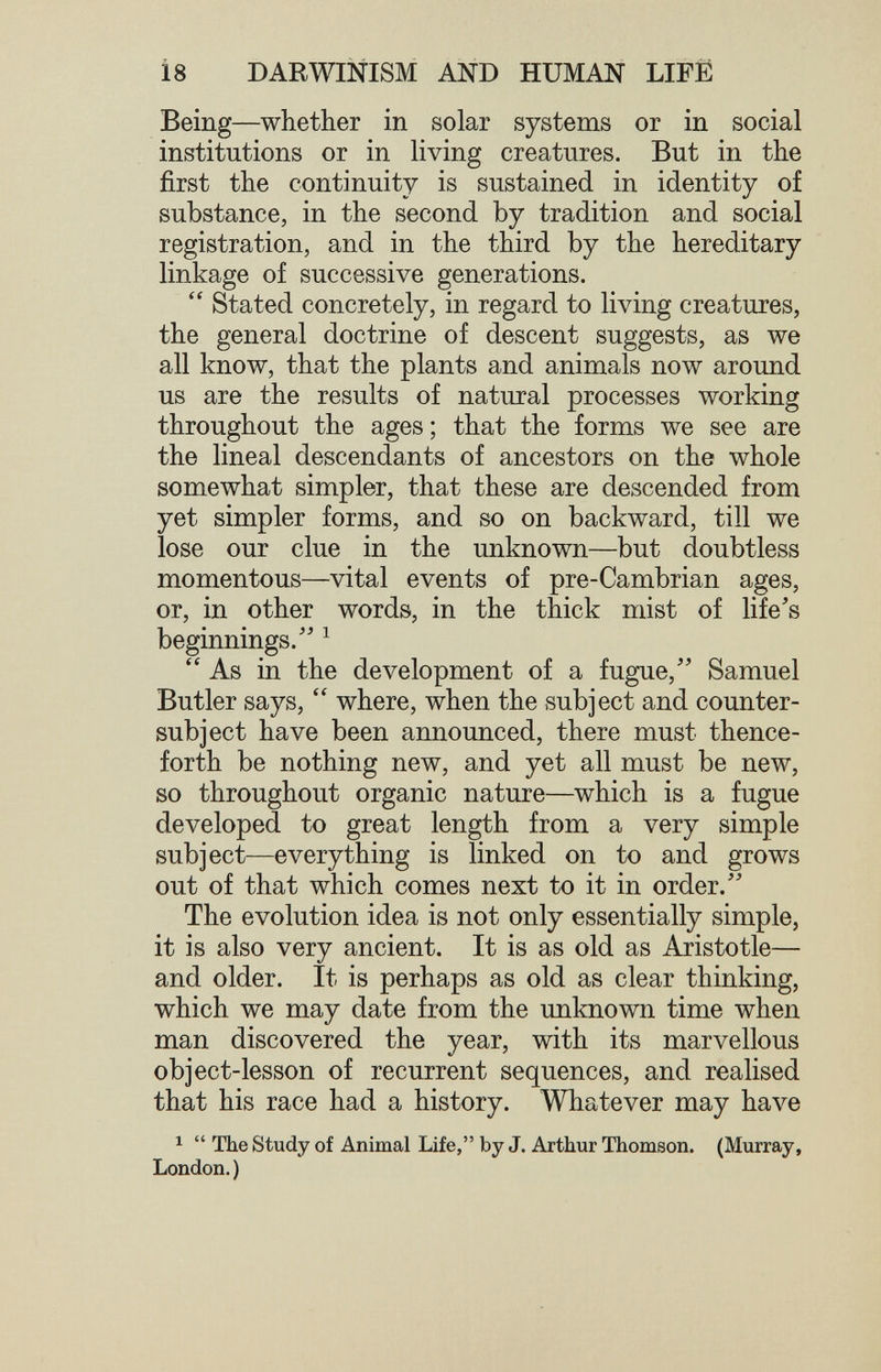 18 DARWINISM AND HUMAN LIFE Being—whether in solar systems or in social institutions or in living creatures. But in the first the continuity is sustained in identity of substance, in the second by tradition and social registration, and in the third by the hereditary linkage of successive generations.  Stated concretely, in regard to living creatures, the general doctrine of descent suggests, as we all know, that the plants and animals now around us are the results of natural processes working throughout the ages; that the forms we see are the lineal descendants of ancestors on the whole somewhat simpler, that these are descended from yet simpler forms, and so on backward, till we lose our clue in the unknown—but doubtless momentous—vital events of pre-Cambrian ages, or, in other words, in the thick mist of life's beginnings.'' ^  As in the development of a fugue, Samuel Butler says,  where, when the subject and counter- subject have been announced, there must thence¬ forth be nothing new, and yet all must be new, so throughout organic nature—which is a fugue developed to great length from a very simple subject—everything is linked on to and grows out of that which comes next to it in order. The evolution idea is not only essentially simple, it is also very ancient. It is as old as Aristotle— and older. It is perhaps as old as clear thinking, which we may date from the unknown time when man discovered the year, with its marvellous object-lesson of recurrent sequences, and realised that his race had a history. Whatever may have 1  The Study of Animal Life, by J. Arthur Thomson. (Murray, London.)