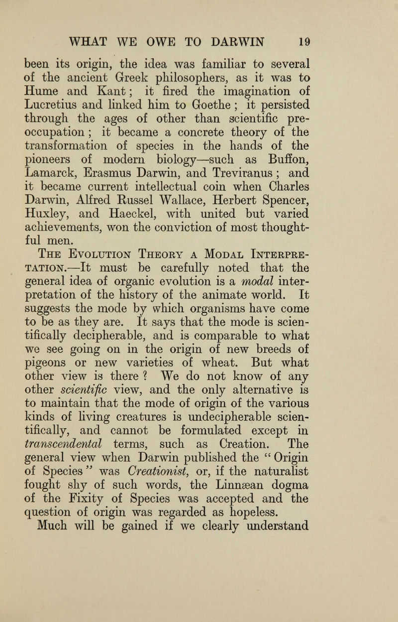 WHAT WE OWE TO DARWIN 19 been its origin, the idea was familiar to several of the ancient Greek philosophers, as it was to Hume and Kant ; it fired the imagination of Lucretius and linked him to Goethe ; it persisted through the ages of other than scientific pre¬ occupation ; it became a concrete theory of the transformation of species in the hands of the pioneers of modern biology—such as Buffon, Lamarck, Erasmus Darwin, and Treviranus ; and it became current intellectual coin when Charles Darwin, Alfred Kussel Wallace, Herbert Spencer, Huxley, and Haeckel, with united but varied achievements, won the conviction of most thought¬ ful men. The Evolution Theory a Modal Interpre¬ tation.—It must be carefully noted that the general idea of organic evolution is a modal inter¬ pretation of the history of the animate world. It suggests the mode by which organisms have come to be as they are. It says that the mode is scien¬ tifically decipherable, and is comparable to what we see going on in the origin of new breeds of pigeons or new varieties of wheat. But what other view is there ? We do not know of any other scientific view, and the only alternative is to maintain that the mode of origin of the various kinds of living creatures is undecipherable scien¬ tifically, and cannot be formulated except in transcendental terms, such as Creation. The general view when Darwin published the Origin of Species was Creationist, or, if the naturalist fought shy of such words, the Linnsean dogma of the Fixity of Species was accepted and the question of origin was regarded as hopeless. Much will be gained if we clearly understand