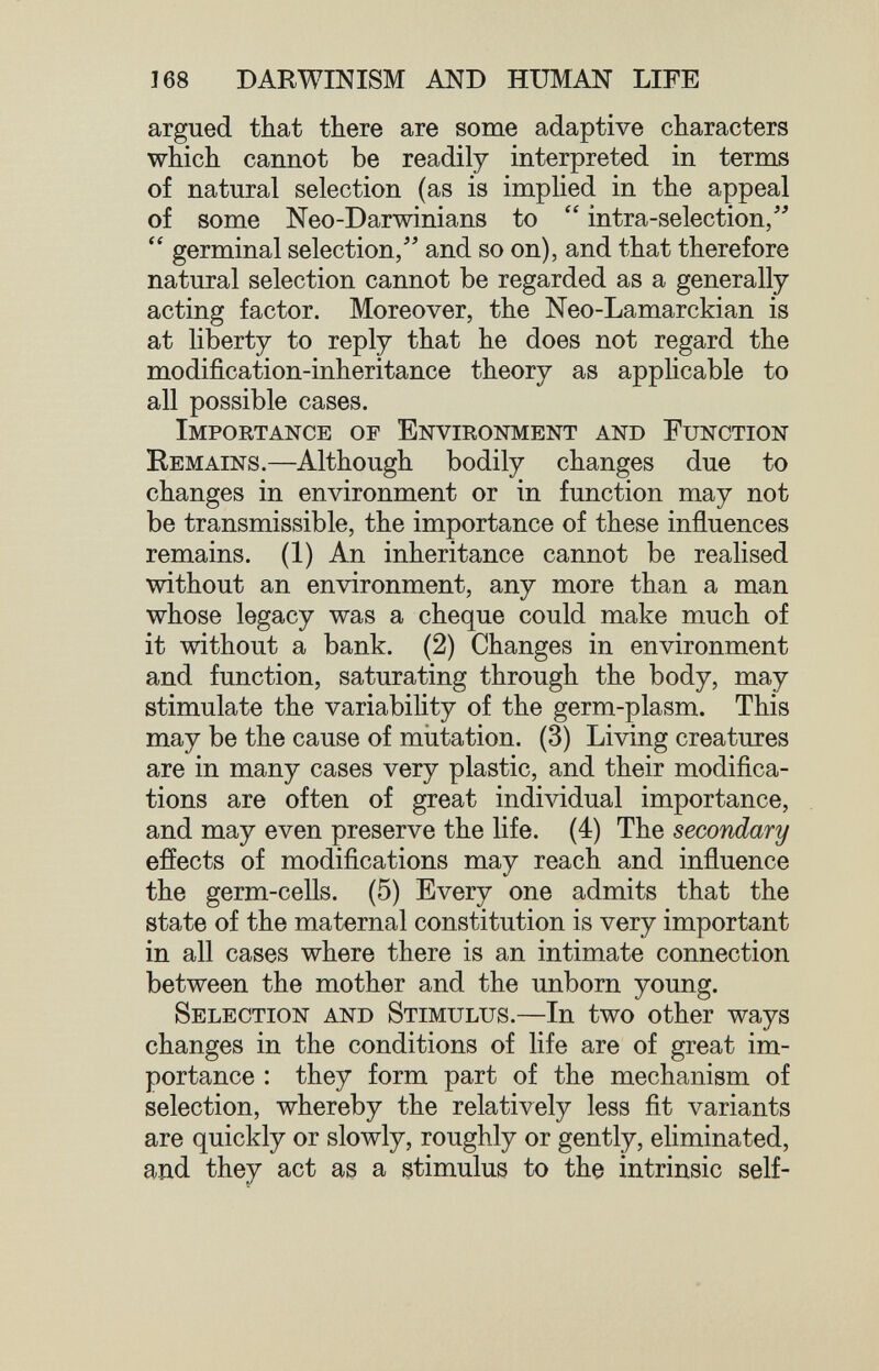 168 DARWINISM AND HUMAN LIFE argued that there are some adaptive characters which cannot be readily interpreted in terms of natural selection (as is implied in the appeal of some Neo-Darwinians to  intra-selection/'  germinal selection/' and so on), and that therefore natural selection cannot be regarded as a generally acting factor. Moreover, the Neo-Lamarckian is at liberty to reply that he does not regard the modification-inheritance theory as applicable to all possible cases. Importance of Environment and Function Remains.—Although bodily changes due to changes in environment or in function may not be transmissible, the importance of these influences remains. (1) An inheritance cannot be realised without an environment, any more than a man whose legacy was a cheque could make much of it without a bank. (2) Changes in environment and function, saturating through the body, may stimulate the variability of the germ-plasm. This may be the cause of miitation. (3) Living creatures are in many cases very plastic, and their modifica¬ tions are often of great individual importance, and may even preserve the life. (4) The secondary effects of modifications may reach and influence the germ-cells. (5) Every one admits that the state of the maternal constitution is very important in all cases where there is an intimate connection between the mother and the unborn young. Selection and Stimulus.—In two other ways changes in the conditions of life are of great im¬ portance : they form part of the mechanism of selection, whereby the relatively less fit variants are quickly or slowly, roughly or gently, eliminated, and they act as a stimulus to the intrinsic self-