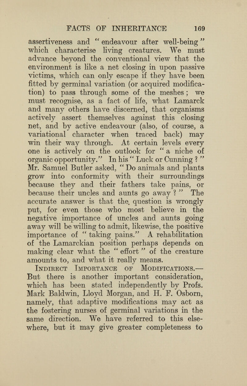 FACTS OF INHERITANCE 169 assertiveness and  endeavour after well-being  which characterise living creatures. We must advance beyond the conventional view that the environment is like a net closing in upon passive victims, which can only escape if they have been fitted by germinal variation (or acquired modifica¬ tion) to pass through some of the meshes ; we must recognise, as a fact of life, what Lamarck and many others have discerned, that organisms actively assert themselves against this closing net, and by active endeavour (also, of course, a variational character when traced back) may win their way through. At certain levels every one is actively on the outlook for a niche of organic opportunity. In his  Luck or Cunning ?  Mr. Samuel Butler asked,  Do animals and plants grow into conformity with their surroundings because they and their fathers take pains, or because their uncles and aunts go away ?  The accurate answer is that the. question is wrongly put, for even those who most believe in the negative importance of uncles and aunts going away will be willing to admit, likewise, the positive importance of  taking pains. A rehabihtation of the Lamarckian position perhaps depends on making clear what the  effort  of the creature amounts to, and what it really means. Indirect Importance of Modifications.— But there is another important consideration, which has been stated independently by Profs. Mark Baldwin, Lloyd Morgan, and H. F. Osborn, namely, that adaptive modifications may act as the fostering nurses of germinal variations in the same direction. We have referred to this else¬ where, but it may give greater completeness to