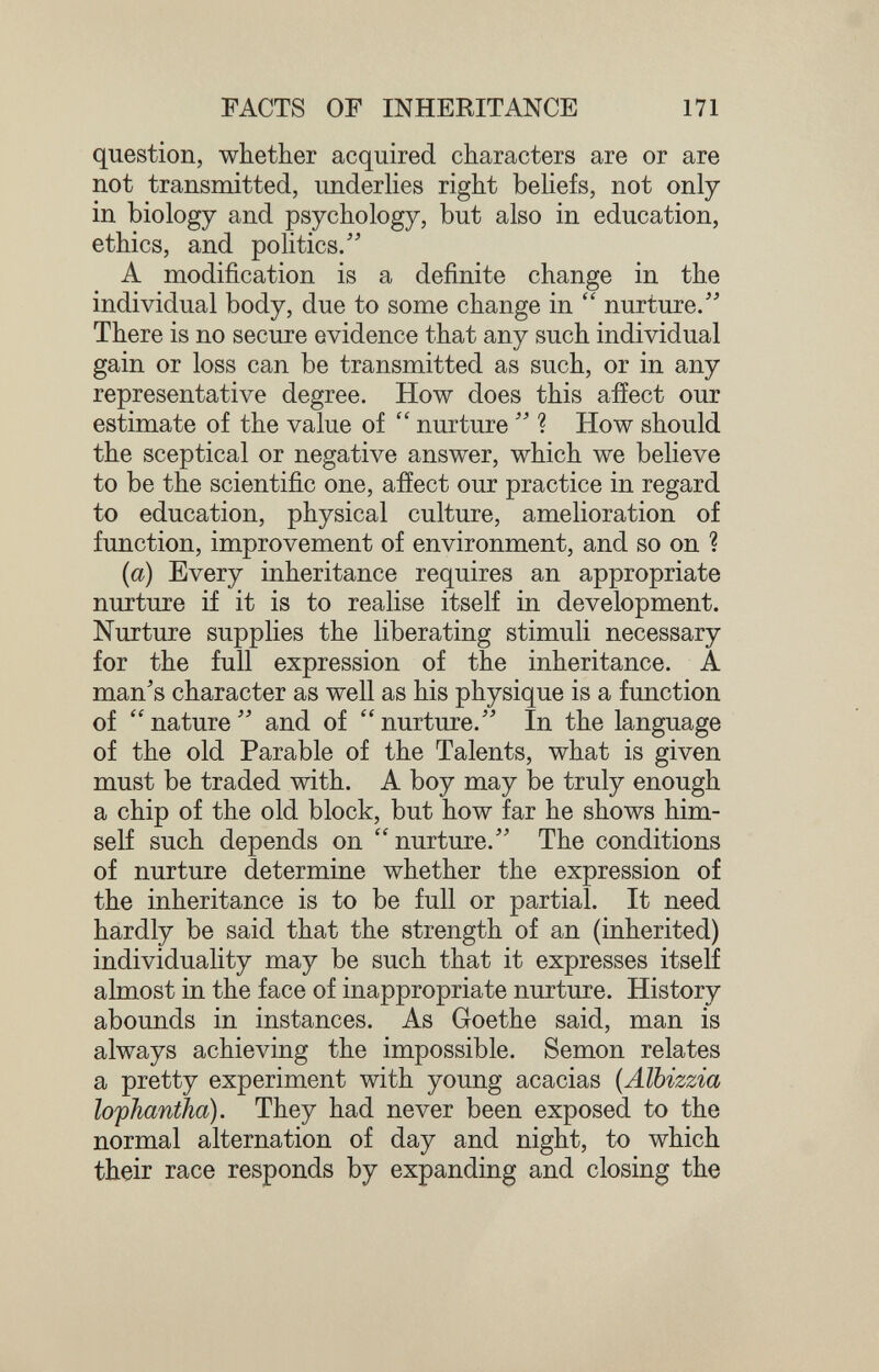 FACTS OF INHERITANCE m question, whether acquired characters are or are not transmitted, underHes right behefs, not only in biology and psychology, but also in education, ethics, and politics/' A modification is a definite change in the individual body, due to some change in  nurture/' There is no secure evidence that any such individual gain or loss can be transmitted as such, or in any representative degree. How does this aiîect our estimate of the value of  nurture ? How should the sceptical or negative answer, which we believe to be the scientific one, affect our practice in regard to education, physical culture, amelioration of function, improvement of environment, and so on ? {a) Every inheritance requires an appropriate nurture if it is to realise itself in development. Nurture supplies the liberating stimuli necessary for the full expression of the inheritance. A man's character as well as his physique is a function of nature and of nurture. In the language of the old Parable of the Talents, what is given must be traded with. A boy may be truly enough a chip of the old block, but how far he shows him¬ self such depends on nurture. The conditions of nurture determine whether the expression of the inheritance is to be full or partial. It need hardly be said that the strength of an (inherited) individuality may be such that it expresses itself almost in the face of inappropriate nurture. History abounds in instances. As Goethe said, man is always achieving the impossible. Semon relates a pretty experiment with young acacias {Älbizzia lo'pJiantJia). They had never been exposed to the normal alternation of day and night, to which their race responds by expanding and closing the