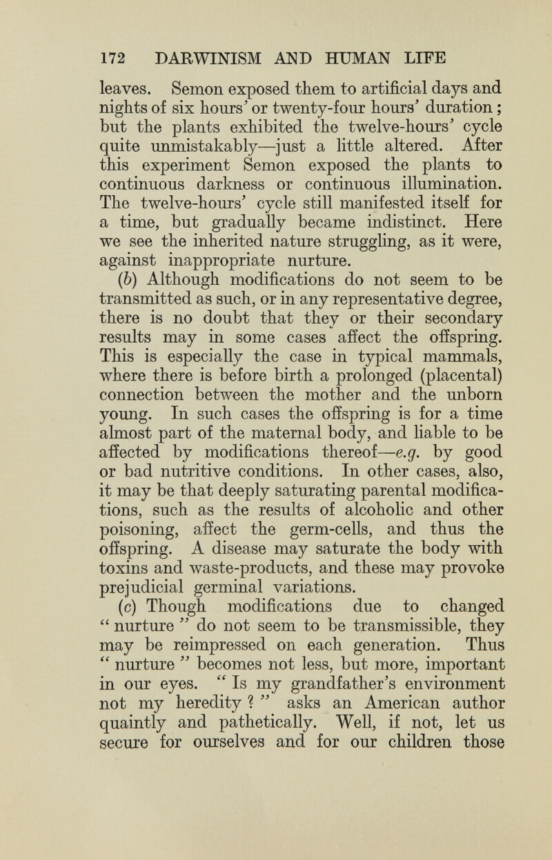 172 DARWINISM AND HUMAN LIFE leaves. Semon exposed them to artificial days and nights of six hours' or twenty-four hours' duration ; but the plants exhibited the twelve-hours' cycle quite unmistakably—just a little altered. After this experiment Semon exposed the plants to continuous darkness or continuous illumination. The twelve-hours' cycle still manifested itself for a time, but gradually became indistinct. Here we see the inherited nature struggling, as it were, against inappropriate nurture. (Ò) Although modifications do not seem to be transmitted as such, or in any representative degree, there is no doubt that they or their secondary results may in some cases affect the ofíspring. This is especially the case in typical mammals, where there is before birth a prolonged (placental) connection between the mother and the unborn young. In such cases the offspring is for a time almost part of the maternal body, and liable to be affected by modifications thereof—e.g. by good or bad nutritive conditions. In other cases, also, it may be that deeply saturating parental modifica¬ tions, such as the results of alcoholic and other poisoning, afíect the germ-cells, and thus the ofíspring. A disease may saturate the body with toxins and waste-products, and these may provoke prejudicial germinal variations. (c) Though modifications due to changed  nurture  do not seem to be transmissible, they may be reimpressed on each generation. Thus  nurture  becomes not less, but more, important in our eyes.  Is my grandfather's environment not my heredity ?  asks an American author quaintly and pathetically. Well, if not, let us secure for ourselves and for our children those