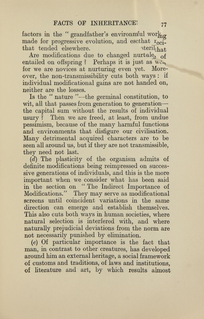 FACTS OF lîiHERITANCEl factors in the  grandfather's environmful worj^g made for progressive evolution, and escthat ^eci- that tended elsewhere. '^^^^i^that Are modifications due to changed nurtale^ entailed on offspring ? Perhaps it is just as for we are novices at nurturing even yet. More¬ over, the non-transmissibility cuts both ways : if individual modificational gains are not handed on, neither are the losses. Is the  nature —the germinal constitution, to wit, all that passes from generation to generation— the capital sum without the results of individual usury ? Then we are freed, at least, from undue pessimism, because of the many harmful functions and environments that disfigure our civilisation. Many detrimental acquired characters are to be seen all around us, but if they are not transmissible, they need not last. (d) The plasticity of the organism admits of definite modifications being reimpressed on succes¬ sive generations of individuals, and this is the more important when we consider what has been said in the section on The Indirect Importance of Modifications. They may serve as modificational screens until coincident variations in the same direction can emerge and establish themselves. This also cuts both ways in human societies, where natural selection is interfered with, and where naturally prejudicial deviations from the norm are not necessarily punished by elimination. (e) Of particular importance is the fact that man, in contrast to other creatures, has developed around him an external heritage, a social framework of customs and traditions, of laws and institutions, of literature and art, by which results almost