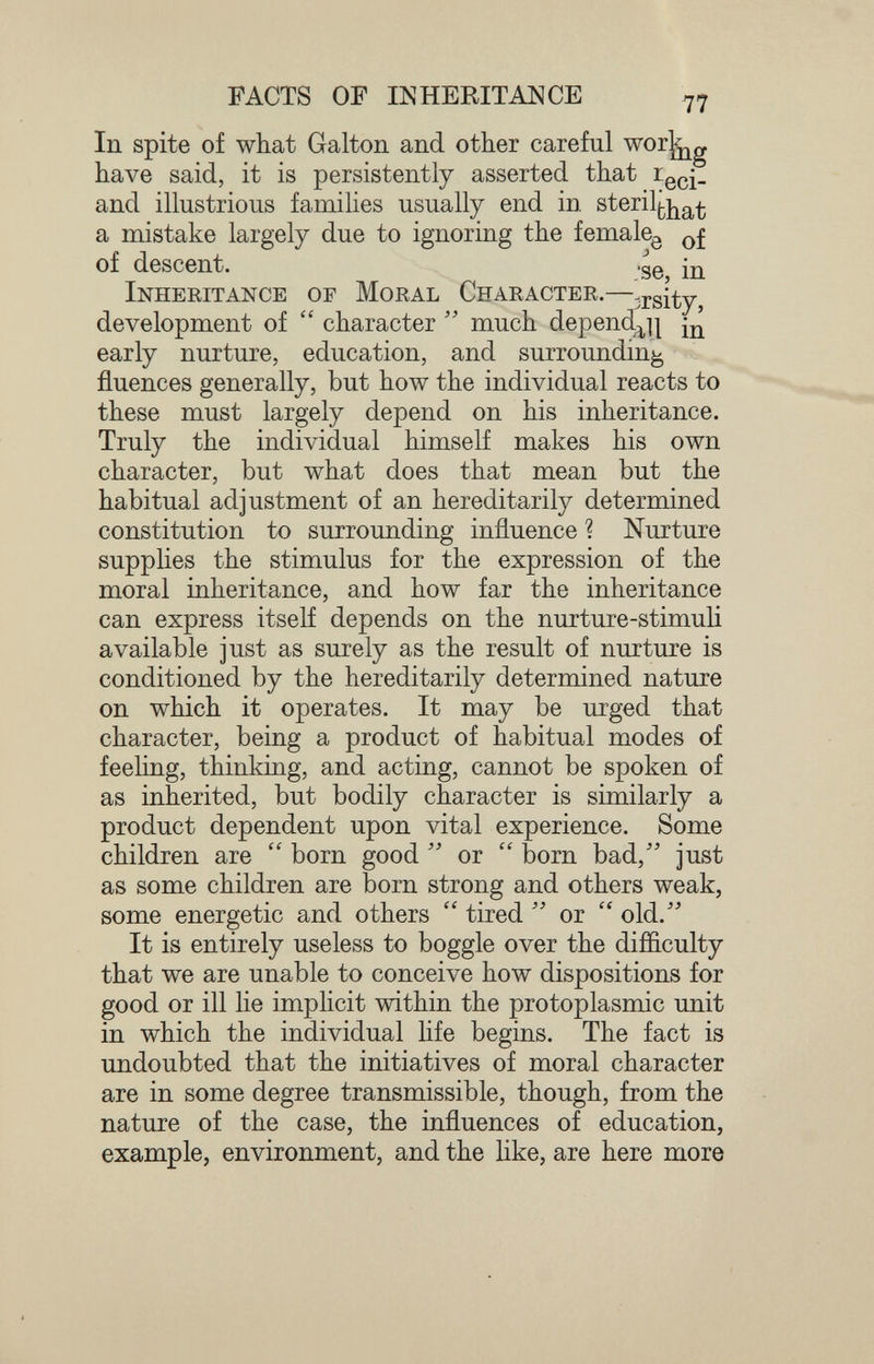 FACTS OF INHERITANCE In spite of what Galton and other careful worj^g have said, it is persistently asserted that and illustrious families usually end in sterilf^j^g^^ a mistake largely due to ignoring the female^ of descent. .30 щ Inheeitance of Moral Character.—^rsity, development of  character much depend^^ щ early nurture, education, and surrounding fluences generally, but how the individual reacts to these must largely depend on his inheritance. Truly the individual himself makes his own character, but what does that mean but the habitual adjustment of an hereditarily determined constitution to surrounding influence ? Nurture supplies the stimulus for the expression of the moral inheritance, and how far the inheritance can express itself depends on the nurture-stimuli available just as surely as the result of nurture is conditioned by the hereditarily determined nature on which it operates. It may be urged that character, being a product of habitual modes of feeling, thinking, and acting, cannot be spoken of as inherited, but bodily character is similarly a product dependent upon vital experience. Some children are  born good or  born bad/' just as some children are born strong and others weak, some energetic and others  tired or  old. It is entirely useless to boggle over the difficulty that we are unable to conceive how dispositions for good or ill lie imphcit within the protoplasmic unit in which the individual life begins. The fact is undoubted that the initiatives of moral character are in some degree transmissible, though, from the nature of the case, the influences of education, example, environment, and the like, are here more