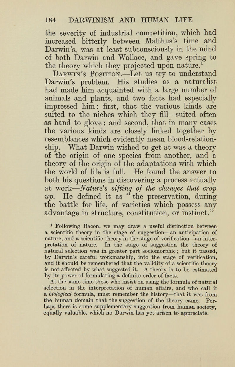 184 DARWINISM AND HUMAN LIFE the severity of industrial competition, which had increased bitterly between Malthus's time and Darwin's, was at least subconsciously in the mind of both Darwin and Wallace, and gave spring to the theory which they projected upon nature/ Darwin's Position.—Let us try to understand Darwin's problem. His studies as a naturahst had made him acquainted with a large number of animals and plants, and two facts had especially impressed him : first, that the various kinds are suited to the niches which they fill—suited often as hand to glove ; and second, that in many cases the various kinds are closely linked together by resemblances which evidently mean blood-relation¬ ship. What Darwin wished to get at was a theory of the origin of one species from another, and a theory of the origin of the adaptations with which the world of life is full. He found the answer to both his questions in discovering a process actually at work—Nature's sifting of the changes that crop Щ. He defined it as  the preservation, during the battle for life, of varieties which possess any advantage in structure, constitution, or instinct. ^ Following Bacon, we may draw a useful distinction between a scientific theory in the stage of suggestion—an anticipation of nature, and a scientific theory in the stage of verification—an inter¬ pretation of nature. In the stage of suggestion the theory of natural selection was in greater part sociomorphic ; but it passed, by Darwin's careful workmanship, into the stage of verification, and it should be remembered that the validity of a scientific theory is not affected by what suggested it. A theory is to be estimated by its power of formulating a definite order of facts. At the same time those who insist on using the formula of natural selection in the interpretation of human affairs, and who call it a biological formula, must remember the history—that it was from the human domain that the suggestion of the theory came. Per¬ haps there is some supplementary suggestion from human society, equally valuable, which no Darwin has yet arisen to appreciate.