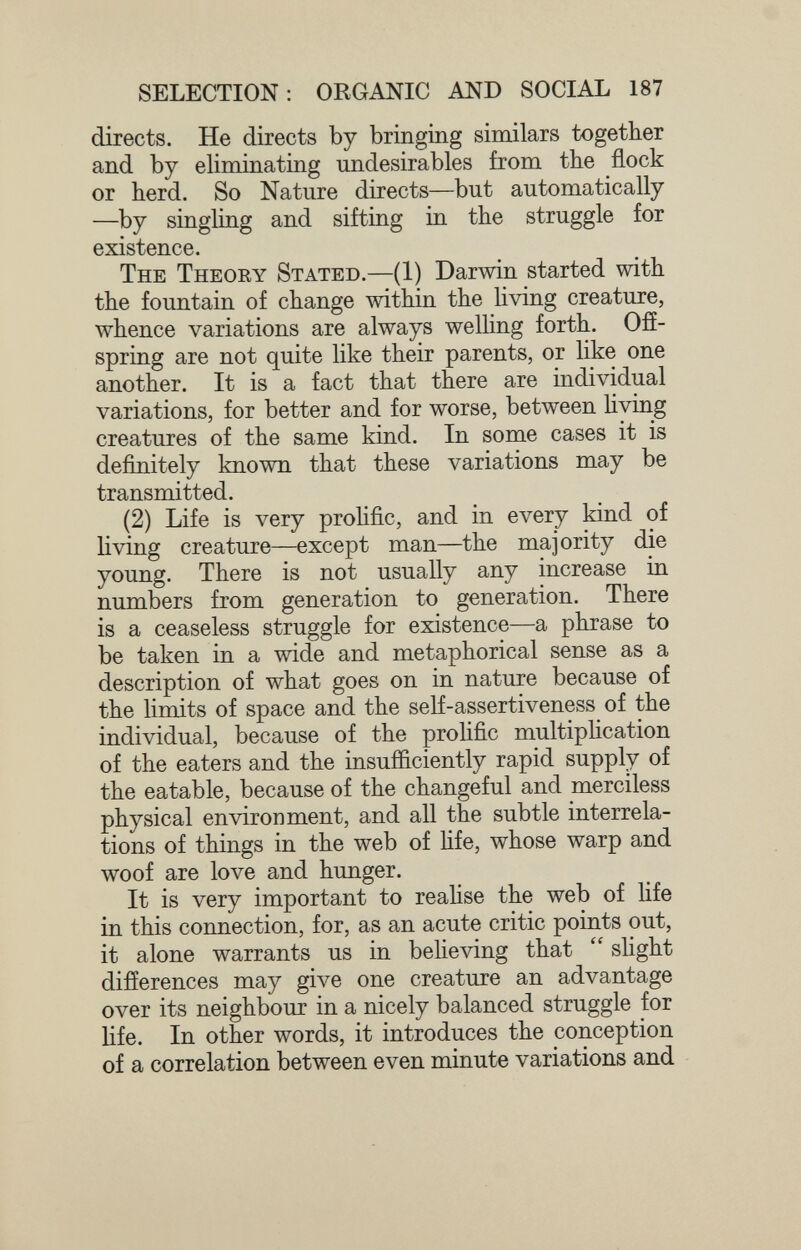 SELECTION: ORGANIC AND SOCIAL 187 directs. He directs by bringing similars together and by eliminating undesirables from the flock or herd. So Nature directs—but automatically —by singling and sifting in the struggle for existence. The Theory Stated.—(1) Darwin started with the fountain of change within the living creature, whence variations are always welling forth. Ofí- spring are not quite like their parents, or like one another. It is a fact that there are individual variations, for better and for worse, between Hving creatures of the same kind. In some cases it is definitely known that these variations may be transmitted. (2) Life is very prolific, and in every kind of living creature—except man—the majority die young. There is not usually any increase in numbers from generation to generation. There is a ceaseless struggle for existence—a phrase to be taken in a wide and metaphorical sense as a description of what goes on in nature because of the limits of space and the self-assertiveness of the individual, because of the prolific multipHcation of the eaters and the insufficiently rapid supply of the eatable, because of the changeful and merciless physical environment, and all the subtle interrela¬ tions of things in the web of hfe, whose warp and woof are love and hunger. It is very important to realise the web of Hfe in this connection, for, as an acute critic points out, it alone warrants us in beheving that  slight difíerences may give one creature an advantage over its neighbour in a nicely balanced struggle for life. In other words, it introduces the conception of a correlation between even minute variations and