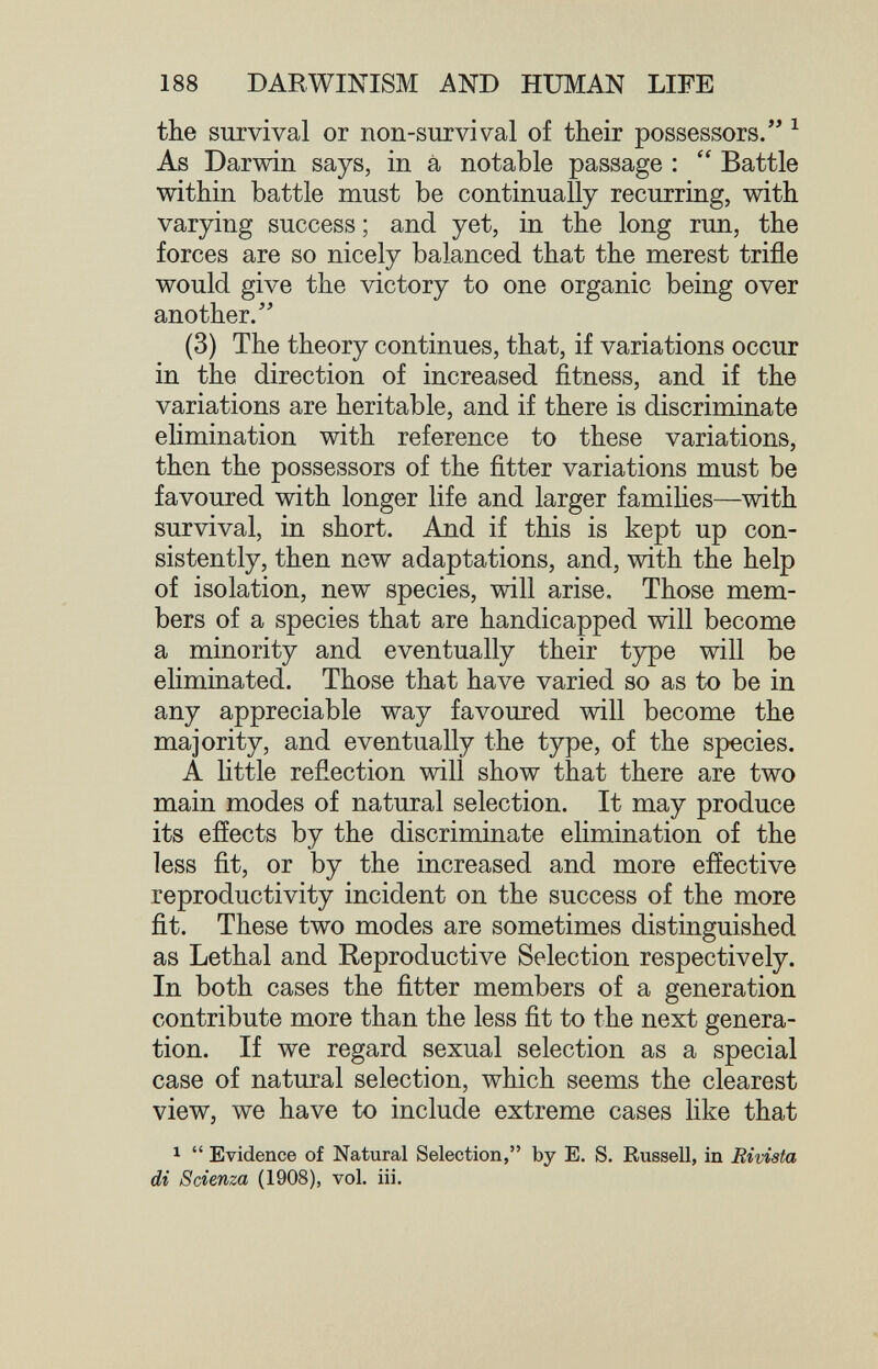 188 DARWINISM AND HUMAN LIFE the survival or non-survival of their possessors. ^ As Darwin says, in à notable passage :  Battle within battle must be continually recurring, with varying success ; and yet, in the long run, the forces are so nicely balanced that the merest trifle would give the victory to one organic being over another.'' (3) The theory continues, that, if variations occur in the direction of increased fitness, and if the variations are heritable, and if there is discriminate elimination with reference to these variations, then the possessors of the fitter variations must be favoured with longer life and larger famihes—with survival, in short. And if this is kept up con¬ sistently, then new adaptations, and, with the help of isolation, new species, will arise. Those mem¬ bers of a species that are handicapped will become a minority and eventually their type will be eliminated. Those that have varied so as to be in any appreciable way favoured will become the majority, and eventually the type, of the species. A little reflection will show that there are two main modes of natural selection. It may produce its effects by the discriminate elimination of the less fit, or by the increased and more effective reproductivity incident on the success of the more fit. These two modes are sometimes distinguished as Lethal and Reproductive Selection respectively. In both cases the fitter members of a generation contribute more than the less fit to the next genera¬ tion. If we regard sexual selection as a special case of natural selection, which seems the clearest view, we have to include extreme cases like that 1  Evidence of Natural Selection, by E. S, Russell, in Rivista di Scienza (1908), vol. ili.
