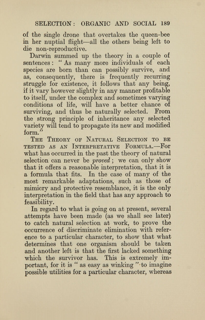 SELECTION: ORGANIC AND SOCIAL 189 of the single drone that overtakes the queen-bee in her nuptial flight—all the others being left to die non-reproductive. Darwin summed up the theory in a couple of sentences : As many more individuals of each species are born than can possibly survive, and as, consequently, there is frequently recurring struggle for existence, it follows that any being, if it vary however slightly in any manner profitable to itself, under the complex and sometimes varying conditions of life, will have a better chance of surviving, and thus be naturally selected. From the strong principle of inheritance any selected variety will tend to propagate its new and modified form. The Theory op Natural Selection to be tested as AN interpretative formula.—For what has occurred in the past the theory of natural selection can never be proved ; we can only show that it offers a reasonable interpretation, that it is a formula that fits. In the case of many of the most remarkable adaptations, such as those of mimicry and protective resemblance, it is the only interpretation in the field that has any approach to feasibility. In regard to what is going on at present, several attempts have been made (as we shall see later) to catch natural selection at work, to prove the occurrence of discriminate elimination with refer¬ ence to a particular character, to show that what determines that one organism should be taken and another left is that the first lacked something which the survivor has. This is extremely im¬ portant, for it is  as easy as winking  to imagine possible utiHties for a particular character, whereas