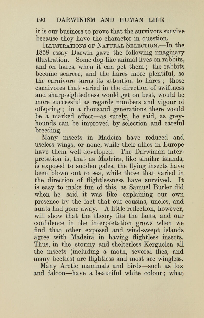 190 DARWINISM AND HUMAN LIFE it is our business to prove that the survivors survive because they have the character in question. Illustrations of Natural Selection.—In the 1858 essay Darwin gave the following imaginary illustration. Some dog-hke animal hves on rabbits, and on hares, when it can get them ; the rabbits become scarcer, and the hares more plentiful, so the carnivore turns its attention to hares ; those carnivores that varied in the direction of swiftness and sharp-sightedness would get on best, would be more successful as regards numbers and vigour of offspring ; in a thousand generations there would be a marked effect—as surely, he said, as grey¬ hounds can be improved by selection and careful breeding. Many insects in Madeira have reduced and useless wings, or none, while their alhes in Europe have them well developed. The Darwinian inter¬ pretation is, that as Madeira, like similar islands, is exposed to sudden gales, the flying insects have been blown out to sea, while those that varied in the direction of flightlessness have survived. It is easy to make fun of this, as Samuel Butler did when he said it was like explaining our own presence by the fact that our cousins, uncles, and aunts had gone away. A little reflection, however, will show that the theory fits the facts, and our confidence in the interpretation grows when we find that other exposed and wind-swept islands agree with Madeira in having flightless insects. Thus, in the stormy and shelterless Kerguelen all the insects (including a moth, several flies, and many beetles) are flightless and most are wingless. Many Arctic mammals and birds—such as fox and falcon—have a beautiful white colour; what