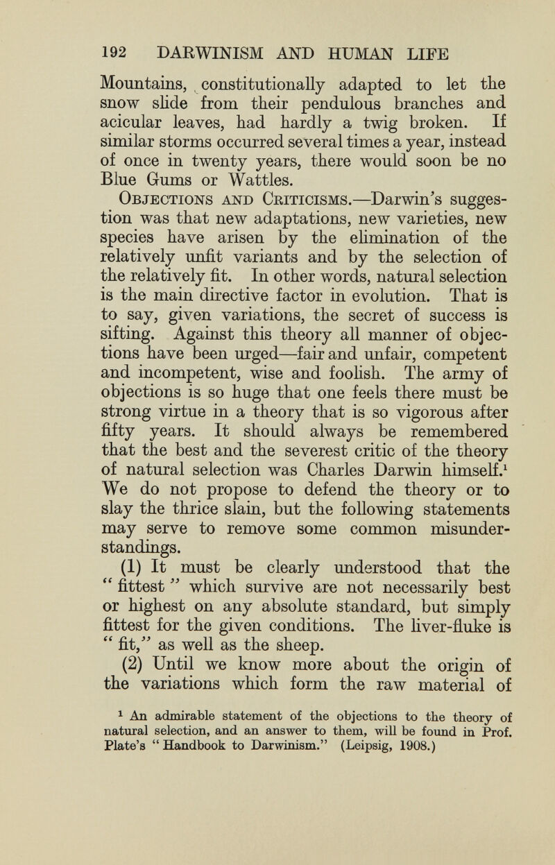 192 DARWINISM AND HUMAN LIFE Mountains, constitutionally adapted to let the snow slide from their pendulous branches and acicular leaves, had hardly a twig broken. If similar storms occurred several times a year, instead of once in twenty years, there would soon be no Blue Gums or Wattles. Objections and Ceiticisms.—Darwin's sugges¬ tion was that new adaptations, new varieties, new species have arisen by the ehmination of the relatively unfit variants and by the selection of the relatively fit. In other words, natural selection is the main directive factor in evolution. That is to say, given variations, the secret of success is sifting. Against this theory all manner of objec¬ tions have been urged—fair and unfair, competent and incompetent, wise and foohsh. The army of objections is so huge that one feels there must be strong virtue in a theory that is so vigorous after fifty years. It should always be remembered that the best and the severest critic of the theory of natural selection was Charles Darwin himself.^ We do not propose to defend the theory or to slay the thrice slain, but the following statements may serve to remove some common misunder¬ standings. (1) It must be clearly understood that the  fittest  which survive are not necessarily best or highest on any absolute standard, but simply fittest for the given conditions. The liver-fluke is  fit, as well as the sheep. (2) Until we know more about the origin of the variations which form the raw material of 1 An admirable statement of the objections to the theory of natural selection, and an answer to them, will be found in Prof. Plate's Handbook to Darwinism. (Leipsig, 1908.)