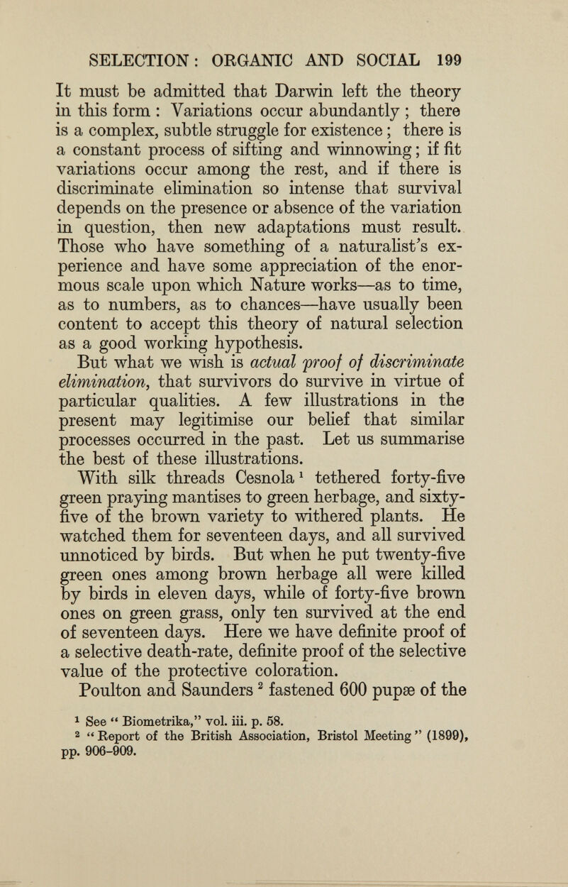 SELECTION: ORGANIC AND SOCIAL 199 It must be admitted that Darwin left the theory in this form : Variations occur abundantly ; there is a complex, subtle struggle for existence ; there is a constant process of sifting and winnowing ; if fit variations occur among the rest, and if there is discriminate elimination so intense that survival depends on the presence or absence of the variation in question, then new adaptations must result. Those who have something of a naturalist's ex¬ perience and have some appreciation of the enor¬ mous scale upon which Nature works—as to time, as to numbers, as to chances—have usually been content to accept this theory of natural selection as a good working hypothesis. But what we wish is actual 'proof of discriminate elimination, that survivors do survive in virtue of particular qualities. A few illustrations in the present may legitimise our behef that similar processes occurred in the past. Let us summarise the best of these illustrations. With silk threads Cesnola ^ tethered forty-five green praying mantises to green herbage, and sixty- five of the brown variety to withered plants. He watched them for seventeen days, and all survived unnoticed by birds. But when he put twenty-five green ones among brown herbage all were killed by birds in eleven days, while of forty-five brown ones on green grass, only ten survived at the end of seventeen days. Here we have definite proof of a selective death-rate, definite proof of the selective value of the protective coloration. Poulton and Saunders ^ fastened 600 pupse of the ^ See  Biometrika, vol. iii. p. 58. 2  Report of the British Association, Bristol Meeting  (1899), pp. 906-909.