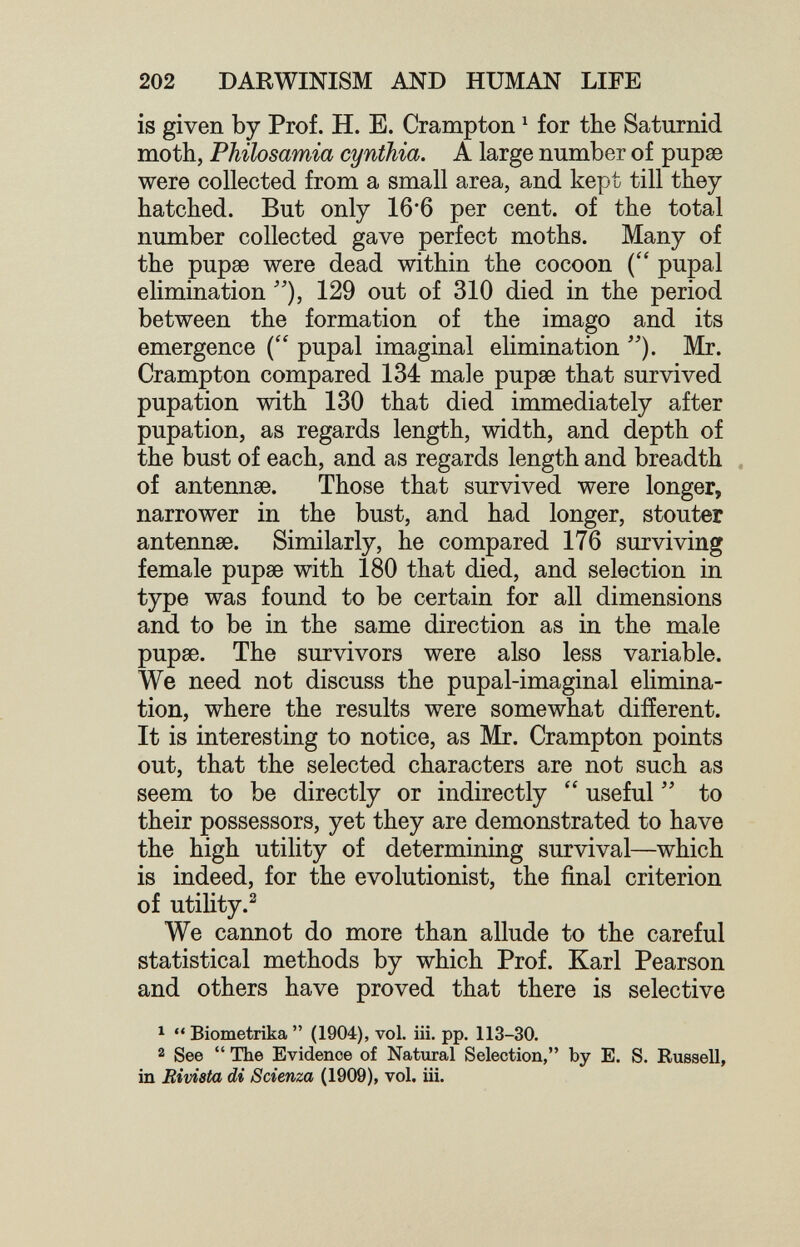 202 DARWINISM AND HUMAN LIFE is given by Prof. H. E. Crampton ^ for the Saturnid moth, Philosamia cynthia. A large number of pupae were collected from a small area, and kept till they hatched. But only 16*6 per cent, of the total number collected gave perfect moths. Many of the pupae were dead within the cocoon pupal elimination 129 out of 310 died in the period between the formation of the imago and its emergence ( pupal imaginai elimination Mr. Crampton compared 134 male pupae that survived pupation with 130 that died immediately after pupation, as regards length, width, and depth of the bust of each, and as regards length and breadth of antennae. Those that survived were longer, narrower in the bust, and had longer, stouter antennae. Similarly, he compared 176 surviving female pupae with 180 that died, and selection in type was found to be certain for all dimensions and to be in the same direction as in the male pupae. The survivors were also less variable. We need not discuss the pupal-imaginal elimina¬ tion, where the results were somewhat different. It is interesting to notice, as Mr. Crampton points out, that the selected characters are not such as seem to be directly or indirectly useful  to their possessors, yet they are demonstrated to have the high utility of determining survival—which is indeed, for the evolutionist, the final criterion of utility.^ We cannot do more than allude to the careful statistical methods by which Prof. Karl Pearson and others have proved that there is selective ^  Biometrika  (1904), vol. iii. pp. 113-30. 2 See  The Evidence of Natural Selection, by E. S. Russell, in Rivista di Scienza (1909), vol. iii.