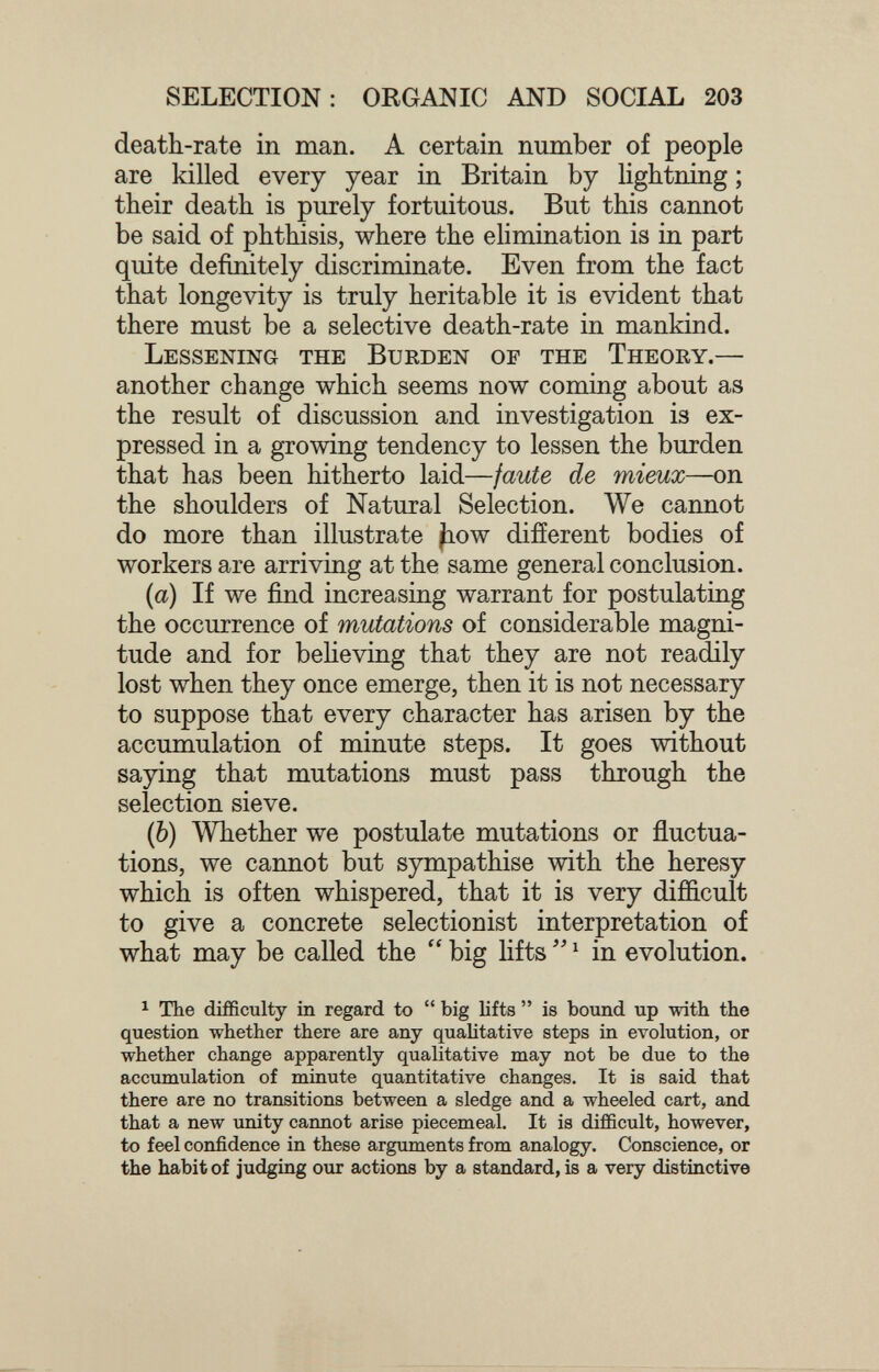 SELECTION: ORGANIC AND SOCIAL 203 death-rate in man. A certain number of people are killed every year in Britain by lightning ; their death is purely fortuitous. But this cannot be said of phthisis, where the ehmination is in part quite definitely discriminate. Even from the fact that longevity is truly heritable it is evident that there must be a selective death-rate in mankind. Lessening the Burden of the Theory.— another change which seems now coming about as the result of discussion and investigation is ex¬ pressed in a growing tendency to lessen the burden that has been hitherto laid—faute de mieux—on the shoulders of Natural Selection. We cannot do more than illustrate Jiow difíerent bodies of workers are arriving at the same general conclusion. {a) If we find increasing warrant for postulating the occurrence of mutations of considerable magni¬ tude and for beheving that they are not readily lost when they once emerge, then it is not necessary to suppose that every character has arisen by the accumulation of minute steps. It goes without saying that mutations must pass through the selection sieve. (6) Whether we postulate mutations or fluctua¬ tions, we cannot but sympathise with the heresy which is often whispered, that it is very difficult to give a concrete selectionist interpretation of what may be called the  big hfts  ^ in evolution. ^ The difficulty in regard to  big lifts  is bound up with the question whether there are any qualitative steps in evolution, or whether change apparently qualitative may not be due to the accumulation of minute quantitative changes. It is said that there are no transitions between a sledge and a wheeled cart, and. that a new unity cannot arise piecemeal. It is difficult, however, to feel confidence in these arguments from analogy. Conscience, or the habit of judging our actions by a standard, is a very distinctive