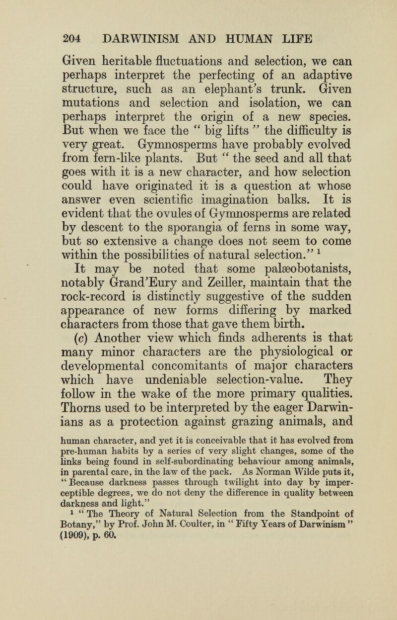 204 DARWINISM AND HUMAN LIFE Given heritable fluctuations and selection, we can perhaps interpret the perfecting of an adaptive structure, such as an elephant's trunk. Given mutations and selection and isolation, we can perhaps interpret the origin of a new species. But when we face the big lifts  the difficulty is very great. Gymnosperms have probably evolved from fern-like plants. But  the seed and all that goes with it is a new character, and how selection could have originated it is a question at whose answer even scientific imagination balks. It is evident that the ovules of Gymnosperms are related by descent to the sporangia of ferns in some way, but so extensive a change does not seem to come within the possibilities of natural selection. ^ It may be noted that some palaeobotanists, notably Grand'Eury and Zeiller, maintain that the rock-record is distinctly suggestive of the sudden appearance of new forms differing by marked characters from those that gave them birth. (c) Another view which finds adherents is that many minor characters are the physiological or developmental concomitants of major characters which have undeniable selection-value. They follow in the wake of the more primary qualities. Thorns used to be interpreted by the eager Darwin¬ ians as a protection against grazing animals, and human character, and yet it is conceivable that it has evolved from pre-human habits by a series of very slight changes, some of the links being found in self-subordinating behaviour among animals, in parental care, in the law of the pack. As Norman Wilde puts it,  Because darkness passes through twilight into day by imper¬ ceptible degrees, we do not deny the difference in quality between darkness and light. 1  The Theory of Natural Selection from the Standpoint of Botany, by Prof. John M. Coulter, in  Fifty Years of Darwinism  (1909), p. 60.
