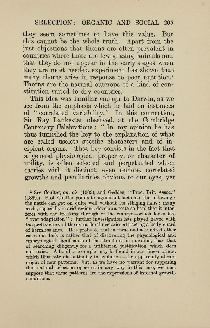 SELECTION: ORGANIC AND SOCIAL 205 they seem sometimes to have this value. But this cannot be the whole truth. Apart from the just objections that thorns are often prevalent in countries where there are few grazing animals and that they do not appear in the early stages when they are most needed, experiment has shown that many thorns arise in response to poor nutrition.^ Thorns are the natural outcrops of a kind of con¬ stitution suited to dry countries. This idea was familiar enough to Darwin, as we see from the emphasis which he laid on instances of  correlated variability. In this connection, Sir Ray Lankester observed, at the Cambridge Centenary Celebrations : In my opinion he has thus furnished the key to the explanation of what are called useless specific characters and of in¬ cipient organs. That key consists in the fact that a general physiological property, or character of utility, is often selected and perpetuated which carries with it distinct, even remote, correlated growths and peculiarities obvious to our eyes, yet ^ See Coulter, op. cit. (1909), and Geddes, Proc. Brit. Assoc. (1889.) Prof. Coulter points to significant facts Uke the following : the nettle can get on quite well without its stinging hairs ; many- seeds, especially in arid regions, develop a testa so hardthat it inter¬ feres with the breaking through of the embryo—which looks like  over-adaptation  ; further investigation has played havoc with the pretty story of the extra-floral nectaries attracting a body-guard of harmless ants. It is probable that in these and a hundred other cases our task is rather that of discovering the physiological and embryological significance of the structures in question, than that of searching dihgently for a utilitarian justification which does not exist. A familiar example may Ьз found in our finger-prints, which illustrate discontinuity in evolution—the apparently abrupt origin of new patterns ; but, as we have no warrant for supposing that natural selection operates in any way in this case, we must suppose that these patterns are the expressions of internal growth- conditions.