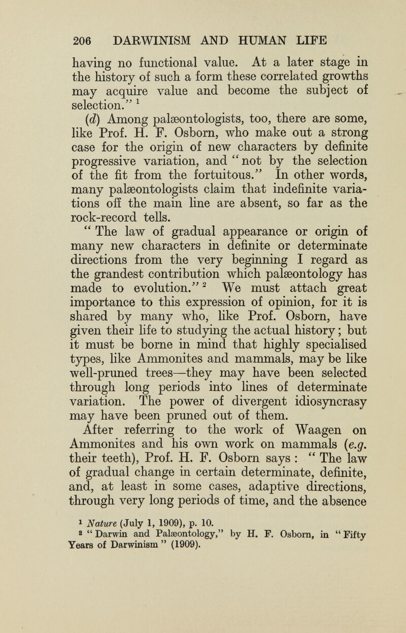 206 DARWINISM AND HUMAN LIFE having no functional value. At a later stage in the history of such a form these correlated growths may acquire value and become the subject of selection/' ^ {d) Among palaeontologists, too, there are some, like Prof. H. F. Osborn, who make out a strong case for the origin of new characters by definite progressive variation, and  not by the selection of the fit from the fortuitous.' In other words, many palaeontologists claim that indefinite varia¬ tions 0ÎÎ the main line are absent, so far as the rock-record tells.  The law of gradual appearance or origin of many new characters in definite or determinate directions from the very beginning I regard as the grandest contribution which palaeontology has made to evolution.'' ^ We must attach great importance to this expression of opinion, for it is shared by many who, like Prof. Osborn, have given their life to studying the actual history ; but it must be borne in mind that highly specialised types, like Ammonites and mammals, may be like well-pruned trees—they may have been selected through long periods into lines of determinate variation. The power of divergent idiosyncrasy may have been pruned out of them. After referring to the work of Waagen on Ammonites and his олуп work on mammals (e.g, their teeth). Prof. H. F. Osborn says :  The law of gradual change in certain determinate, definite, and, at least in some cases, adaptive directions, through very long periods of time, and the absence 1 Nature (July 1, 1909), p. 10. a  Darwin and Palaeontology, by H. F. Osborn, in  Fifty Years of Darwinism  (1909).