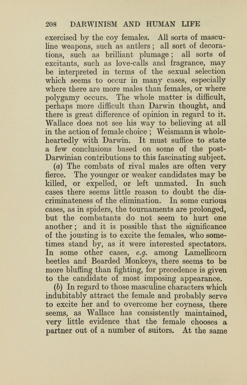 208 DARWINISM AND HUMAN LIFE exercised by the coy females. All sorts of mascu¬ line weapons, such as antlers ; all sort of decora¬ tions, such as brilliant plumage ; all sorts of excitants, such as love-calls and fragrance, may be interpreted in terms of the sexual selection which seems to occur in many cases, especially where there are more males than females, or where polygamy occurs. The whole matter is difficult, perhaps more difficult than Darwin thought, and there is great difíerence of opinion in regard to it. Wallace does not see his way to believing at all in the action of female choice ; Weismann is whole¬ heartedly with Darwin. It must suffice to state a few conclusions based on some of the post- Darwinian contributions to this fascinating subject. (а) The combats of rival males are often very fierce. The younger or weaker candidates may be killed, or expelled, or left unmated. In such cases there seems Httle reason to doubt the dis- criminateness of the ehmination. In some curious cases, as in spiders, the tournaments are prolonged, but the combatants do not seem to hurt one another ; and it is possible that the significance of the jousting is to excite the females, who some¬ times stand by, as it were interested spectators. In some other cases, e.g. among Lamellicorn beetles and Bearded Monkeys, there seems to be more bluffing than fighting, for precedence is given to the candidate of most imposing appearance. (б) In regard to those masculine characters which indubitably attract the female and probably serve to excite her and to overcome her coyness, there seems, as Wallace has consistently maintained, very Httle evidence that the female chooses a partner out of a number of suitors. At the same