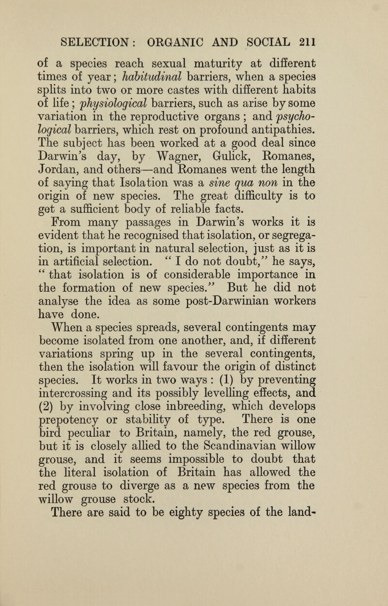 SELECTION: ORGANIC AND SOCIAL 211 of a species reach sexual maturity at different times of year ; habitudinal barriers, when a species spHts into two or more castes with different habits of Hfe ; ^physiological barriers, such as arise by some variation in the reproductive organs ; and psycho¬ logical barriers, which rest on profound antipathies. The subject has been worked at a good deal since Darwin's day, by Wagner, Grulick, Eomanes, Jordan, and others—and Romanes went the length of saying that Isolation was a sine qua non in the origin of new species. The great difficulty is to get a sufficient body of reliable facts. From many passages in Darwin's works it is evident that he recognised that isolation, or segrega¬ tion, is important in natural selection, just as it is in artificial selection.  I do not doubt, he says,  that isolation is of considerable importance in the formation of new species. But he did not analyse the idea as some post-Darwinian workers have done. When a species spreads, several contingents may become isolated from one another, and, if different variations spring up in the several contingents, then the isolation will favour the origin of distinct species. It works in two ways : (1) by preventing intercrossing and its possibly levelling effects, and (2) by involving close inbreeding, which develops prepotency or stability of type. There is one bird peculiar to Britain, namely, the red grouse, but it is closely allied to the Scandinavian willow grouse, and it seems impossible to doubt that the literal isolation of Britain has allowed the red grouse to diverge as a new species from the willow grouse stock. There are said to be eighty species of the land-