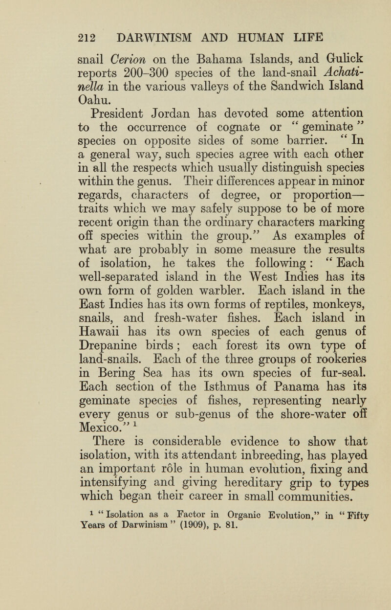 212 DARWINISM AND HUMAN LIFE snail Cerion on the Bahama Islands, and Gulick reports 200-300 species of the land-snail Achati- nella in the various valleys of the Sandwich Island Oahu. President Jordan has devoted some attention to the occurrence of cognate or  geminate  species on opposite sides of some barrier.  In a general way, such species agree with each other in all the respects which usually distinguish species within the genus. Their differences appear in minor regards, characters of degree, or proportion— traits which we may safely suppose to be of more recent origin than the ordinary characters marking off species within the group.'' As examples of what are probably in some measure the results of isolation, he takes the following :  Each well-separated island in the West Indies has its own form of golden warbler. Each island in the East Indies has its own forms of reptiles, monkeys, snails, and fresh-water fishes. Each island in Hawaii has its own species of each genus of Drepanine birds ; each forest its own type of land-snails. Each of the three groups of rookeries in Bering Sea has its own species of fur-seal. Each section of the Isthmus of Panama has its geminate species of fishes, representing nearly every ffenus or sub-genus of the shore-water ofí Mexico. ^ There is considerable evidence to show that isolation, with its attendant inbreeding, has played an important rôle in human evolution, fixing and intensifying and giving hereditary grip to types which began their career in small communities. 1  Isolation as a Factor in Organic Evolution, in  Fifty Years of Darwinism  (1909), p. 81.