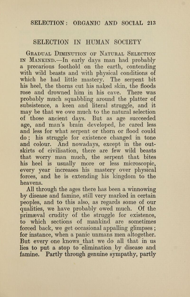 SELECTION: ORGANIC AND SOCIAL 213 SELECTION IN HUMAN SOCIETY Gradual Diminution of Natural Selection in Mankind.—In early days man had probably a precarious foothold on the earth, contending with wild beasts and with physical conditions of which he had little mastery. The serpent bit his heel, the thorns cut his naked skin, the floods rose and drowned him in his cave. There was probably much squabbling around the platter of subsistence, a keen and literal struggle, and it may be that we owe much to the natural selection of those ancient days. But as age succeeded age, and man's brain developed, he cared less and less for what serpent or thorn or flood could do ; his struggle for existence changed in tone and colour. And nowadays, except in the out¬ skirts of civilisation, there are few wild beasts that worry man much, the serpent that bites his heel is usually more or less microscopic, every year increases his mastery over physical forces, and he is extending his kingdom to the heavens. All through the ages there has been a winnowing by disease and famine, still very marked in certain peoples, and to this also, as regards some of our qualities, we have probably owed much. Of the primaeval crudity of the struggle for existence, to which sections of mankind are sometimes forced back, we get occasional appalling glimpses ; for instance, when a panic unmans men altogether. But every one knows_that we do all that in us lies to put a stop to elimination by disease and famine. Partly through genuine sympathy, partly