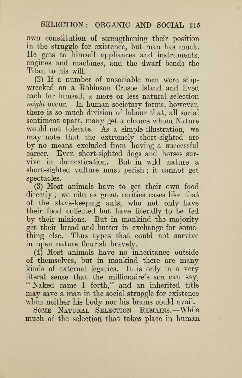 SELECTION: ORGANIC AND SOCIAL 215 own constitution of strengthening their position in the struggle for existence, but man has much. He gets to himself apphances and instruments, engines and machines, and the dwarf bends the Titan to his will. (2) If a number of unsociable men were ship¬ wrecked on a Robinson Crusoe island and hved each for himself, a more or less natural selection might occur. In human societary forms, however, there is so much division of labour that, all social sentiment apart, many get a chance whom Nature would not tolerate. As a simple illustration, we may note that the extremely short-sighted are by no means excluded from having a successful career. Even short-sighted dogs and horses sur¬ vive in domestication. But in wild nature a short-sighted vulture must perish ; it cannot get spectacles. (3) Most animals have to get their own food directly ; we cite as great rarities cases like that of the slave-keeping ants, who not only have their food collected but have Hterally to be fed by their minions. But in mankind the majority get their bread and butter in exchange for some¬ thing else. Thus types that could not survive in open nature flourish bravely. (4) Most ал i m als have no inheritance outside of themselves, but in mankind there are many kinds of external legacies. It is only in a very literal sense that the millionaire's son can say,  Naked came I forth, and an inherited title may save a man in the social struggle for existence when neither his body nor his brains could avail. Some Natural Selection Remains.—^While much of the selectioii that takes place iu human
