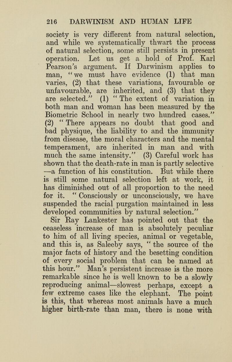 216 DARWINISM AND HUMAN LIFE society is very diiïerent from natural selection, and while we systematically thwart the process of natural selection, some still persists in present operation. Let us get a hold of Prof. Karl Pearson's argument. If Darwinism applies to man, we must have evidence (1) that man varies, (2) that these variations, favourable or imfavourable, are inherited, and (3) that they are selected.' (1)  The extent of variation in both man and woman has been measured by the Biometrie School in nearly two hundred cases. (2)  There appears no doubt that good and bad physique, the liability to and the immunity from disease, the moral characters and the mental temperament, are inherited in man and with much the same intensity. (3) Careful work has shown that the death-rate in man is partly selective —a function of his constitution. But while there is still some natural selection left at work, it has diminished out of all proportion to the need for it.  Consciously or unconsciously, we have suspended the racial purgation maintained in less developed conmiunities by natural selection. Sir Ray Lankester has pointed out that the ceaseless increase of man is absolutely pecuHar to him of all living species, animal or vegetable, and this is, as Saleeby says,  the source of the major facts of history and the besetting condition of every social problem that can be named at this hour. Man's persistent increase is the more remarkable since he is well known to be a slowly reproducing animal—slowest perhaps, except a few extreme cases like the elephant. The point is this, that whereas most animals have a much higher birth-rate than man, there is none with