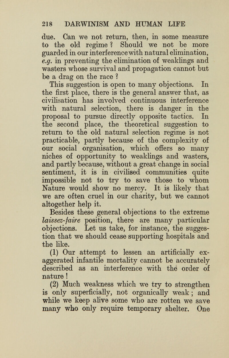 218 DARWINISM AND HUMAN LIFE due. Can we not return, then, in some measure to the old regime ? Should we not be more guarded in our interference with natural elimination, e.g. in preventing the elimination of weaklings and wasters whose survival and propagation cannot but be a drag on the race ? This suggestion is open to many objections. In the first place, there is the general answer that, as civilisation has involved continuous interference with natural selection, there is danger in the proposal to pursue directly opposite tactics. In the second place, the theoretical suggestion to return to the old natural selection regime is not practicable, partly because of the complexity of our social organisation, which offers so many niches of opportunity to weaklings and wasters, and partly because, without a great change in social sentiment, it is in civilised communities quite impossible not to try to save those to whom Nature would show no mercy. It is likely that we are often cruel in our charity, but we cannot altogether help it. Besides these general objections to the extreme laissez-jaire position, there are many particular objections. Let us take, for instance, the sugges¬ tion that we should cease supporting hospitals and the like. (1) Our attempt to lessen an artificially ex¬ aggerated infantile mortahty cannot be accurately described as an interference with thé order of nature ! (2) Much weakness which we try to strengthen is only superficially, not organically weak ; and while we keep alive some who are rotten we save many who only require temporary shelter. One