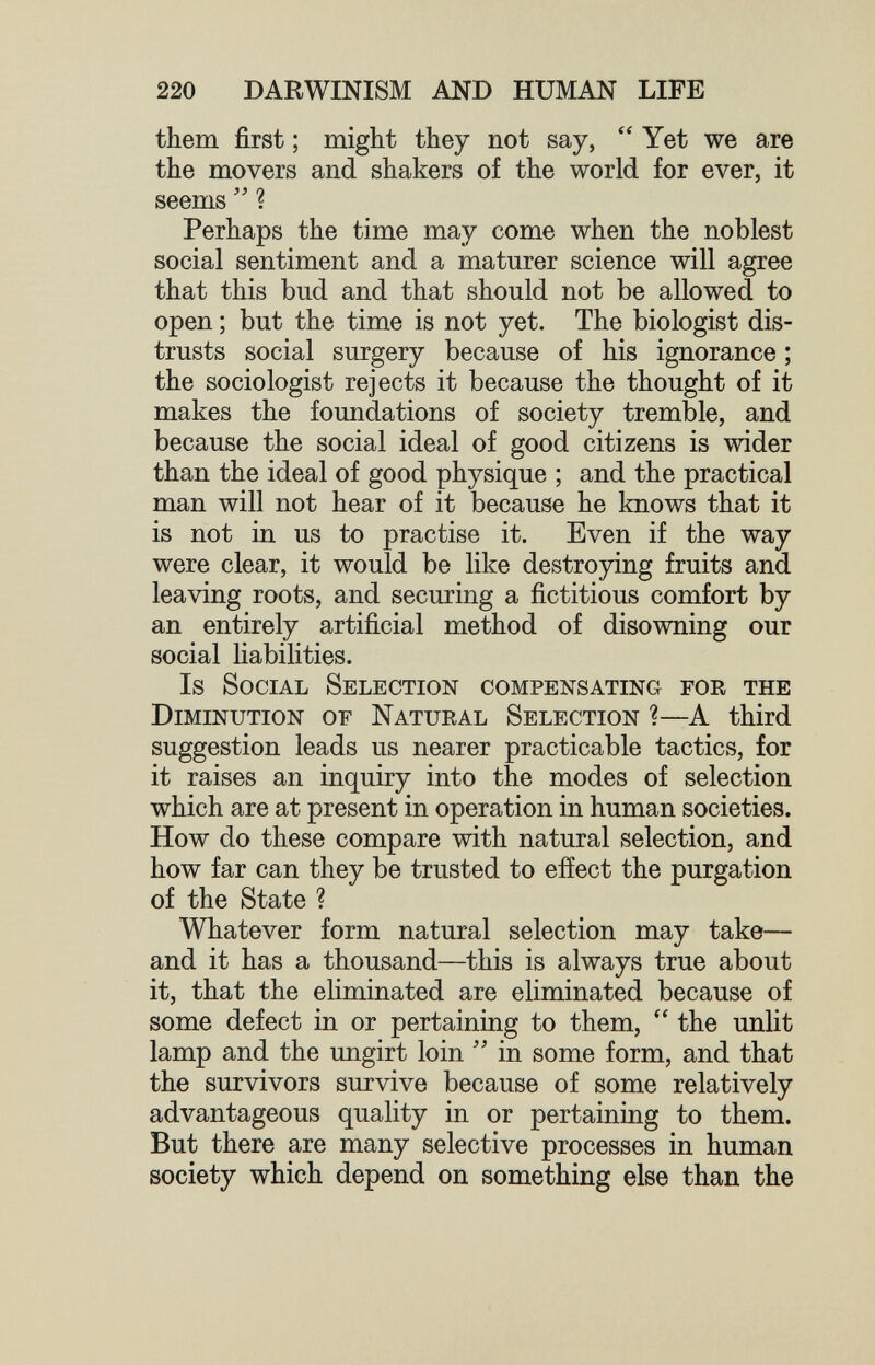 220 DARWINISM AND HUMAN LIFE them first ; might they not say, Yet we are the movers and shakers of the world for ever, it seems ? Perhaps the time may come when the noblest social sentiment and a maturer science will agree that this bud and that should not be allowed to open ; but the time is not yet. The biologist dis¬ trusts social surgery because of his ignorance ; the sociologist rejects it because the thought of it makes the foundations of society tremble, and because the social ideal of good citizens is wider than the ideal of good physique ; and the practical man will not hear of it because he knows that it is not in us to practise it. Even if the way were clear, it would be like destroying fruits and leaving roots, and securing a fictitious comfort by an entirely artificial method of disowning our social liabilities. Is Social Selection compensating for the Diminution of Natural Selection ?—A third suggestion leads us nearer practicable tactics, for it raises an inquiry into the modes of selection which are at present in operation in human societies. How do these compare with natural selection, and how far can they be trusted to effect the purgation of the State ? Whatever form natural selection may take— and it has a thousand—this is always true about it, that the eliminated are eliminated because of some defect in or pertaining to them,  the unlit lamp and the ungirt loin  in some form, and that the survivors survive because of some relatively advantageous quality in or pertaining to them. But there are many selective processes in human society which depend on something else than the