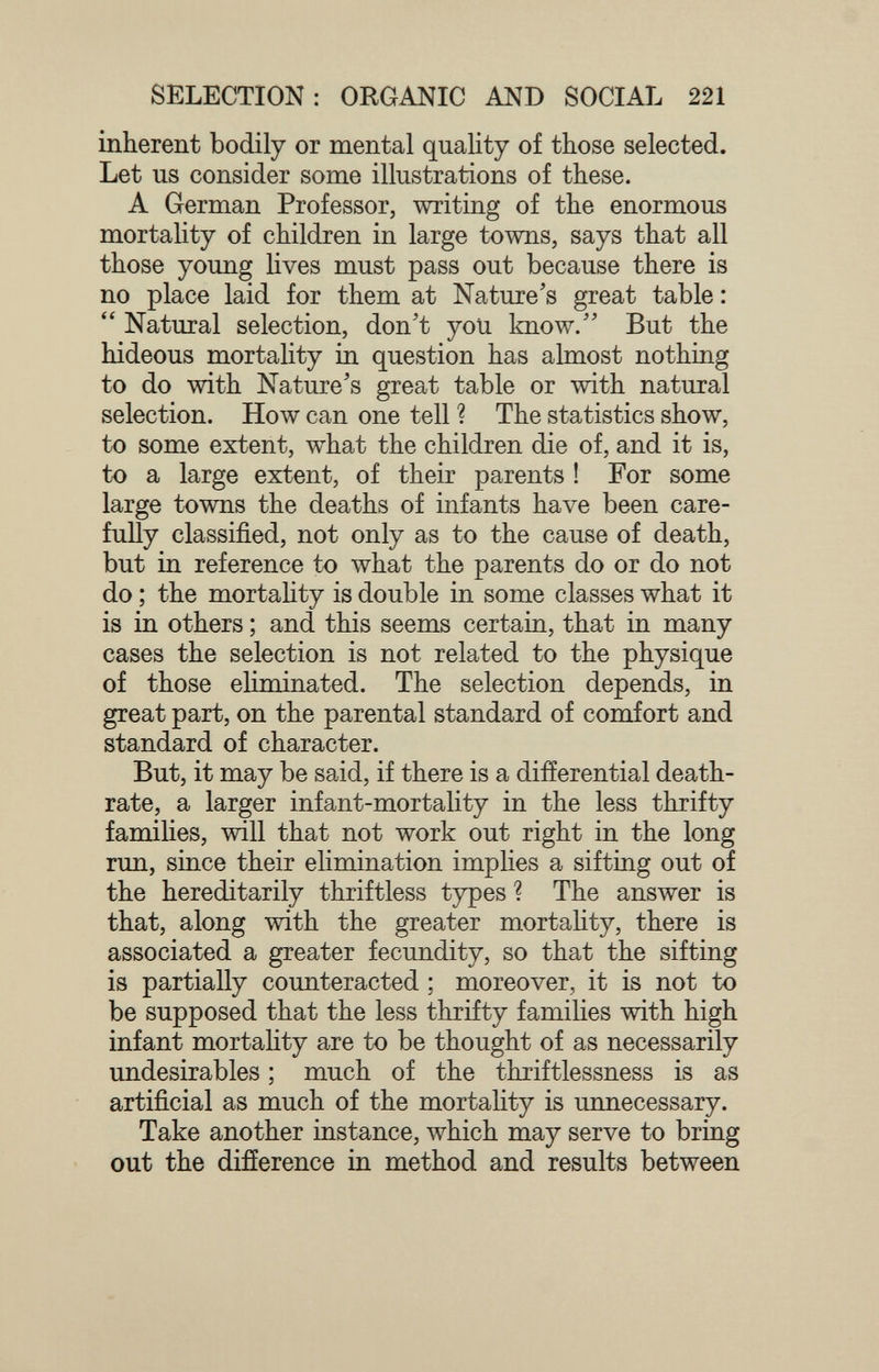 SELECTION: ORGANIC AND SOCIAL 221 inherent bodily or mental quality of those selected. Let us consider some illustrations of these. A German Professor, writing of the enormous mortality of children in large towns, says that all those young lives must pass out because there is no place laid for them at Nature's great table :  Natural selection, don't you know. But the hideous mortality in question has almost nothing to do with Nature's great table or with natural selection. How can one tell ? The statistics show, to some extent, what the children die of, and it is, to a large extent, of their parents ! For some large towns the deaths of infants have been care- fuhy classified, not only as to the cause of death, but in reference to what the parents do or do not do ; the mortaUty is double in some classes what it is in others ; and this seems certain, that in many cases the selection is not related to the physique of those eliminated. The selection depends, in great part, on the parental standard of conifort and standard of character. But, it may be said, if there is a differential death- rate, a larger infant-mortality in the less thrifty families, will that not work out right in the long run, since their ehmination implies a sifting out of the hereditarily thriftless types ? The answer is that, along with the greater mortahty, there is associated a greater fecundity, so that the sifting is partially counteracted ; moreover, it is not to be supposed that the less thrifty families with high infant mortahty are to be thought of as necessarily undesirables ; much of the thriftlessness is as artificial as much of the mortality is unnecessary. Take another instance, which may serve to bring out the difference in method and results between
