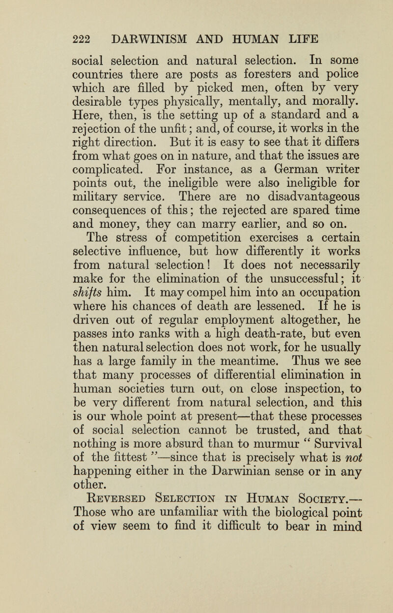 222 DARWINISM AND HUMAN LIFE social selection and natural selection. In some countries there are posts as foresters and police which are filled by picked men, often by very desirable types physically, mentally, and morally. Here, then, is the setting up of a standard and a rejection of the unfit ; and, of course, it works in the right direction. But it is easy to see that it difíers from what goes on in nature, and that the issues are complicated. For instance, as a German writer points out, the ineligible were also ineligible for military service. There are no disadvantageous consequences of this ; the rejected are spared time and money, they can marry earlier, and so on. The stress of competition exercises a certain selective influence, but how differently it works from natural selection ! It does not necessarily make for the elimination of the unsuccessful; it shifts him. It may compel him into an occupation where his chances of death are lessened. If he is driven out of regular employment altogether, he passes into ranks with a high death-rate, but even then natural selection does not work, for he usually has a large family in the meantime. Thus we see that many processes of differential elimination in human societies turn out, on close inspection, to be very different from natural selection, and this is our whole point at present—that these processes of social selection cannot be trusted, and that nothing is more absurd than to murmur  Survival of the fittest —since that is precisely what is not happening either in the Darwinian sense or in any other. Keversed Selection in Human Society.— Those who are unfamiliar with the biological point of view seem to find it difiicult to bear in mind