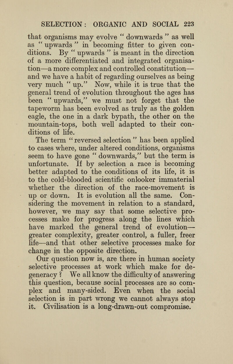 SELECTION: ORGANIC AND SOCIAL 223 that organisms may evolve  downwards  as well as  upwards  in becoming fitter to given con¬ ditions. By  upwards  is meant in the direction of a more difíerentiated and integrated organisa¬ tion—a more complex and controlled constitution— and we have a habit of regarding ourselves as being very much  up/' Now, while it is true that the general trend of evolution throughout the ages has been  upwards, we must not forget that the tapeworm has been evolved as truly as the golden eagle, the one in a dark bypath, the other on the mountain-tops, both well adapted to their con¬ ditions of life. The term reversed selection has been applied to cases where, under altered conditions, organisms seem to have gone  downwards, but the term is unfortunate. If by selection a race is becoming better adapted to the conditions of its hfe, it is to the cold-blooded scientific onlooker immaterial whether the direction of the race-movement is up or down. It is evolution all the same. Con¬ sidering the movement in relation to a standard, however, we may say that some selective pro¬ cesses make for progress along the lines which have marked the general trend of evolution— greater complexity, greater control, a fuller, freer life—and that other selective processes make for change in the opposite direction. Our question now is, are there in human society selective processes at work which make for de¬ generacy ? We all know the difíiculty of answering this question, because social processes are so com¬ plex and many-sided. Even when the social selection is in part wrong we cannot always stop it. Civilisation is a long-drawn-out compromise.