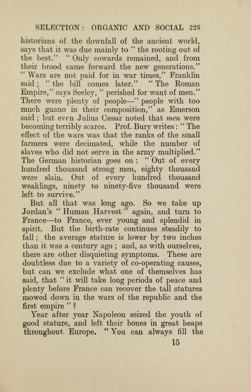 SELECTION: ORGANIC AND SOCIAL 225 historians of the downfall of the ancient world, says that it was due mainly to  the rooting out of the best/'  Only cowards remained, and from their brood came forward the new generations.  Wars are not paid for in war times, Franklin said ;  the bill comes later.  The Eoman Empire, says Seeley,  perished for want of men. There were plenty of people— people with too much guano in their composition, as Emerson said ; but evrn Julius Caesar noted that men were becoming terribly scarce. Prof. Bury writes :  The eiîect of the wars was that the ranks of the small farmers were decimated, while the number of slaves who did not serve in the army multiplied. The German historian goes on :  Out of every hundred thousand strong men, eighty thousand were slain. Out of every hundred thousand weaklings, ninety to ninety-five thousand were left to survive. But all that was long ago. So we take up Jordan's  Human Harvest  again, and turn to France—to France, ever young and splendid in spirit. But the birth-rate continues steadily to fall ; the average stature is lower by two inches than it was a century ago ; and, as with ourselves, there are other disquieting symptoms. These are doubtless due to a variety of co-operating causes, but can we exclude what one of themselves has said, that  it will take long periods of peace and plenty before France can recover the tall statures mowed down in the wars of the republic and the first empire  ? Year after year Napoleon seized the youth of good stature, and left their bones in great heaps throughout Europe.  You can always fill the 15