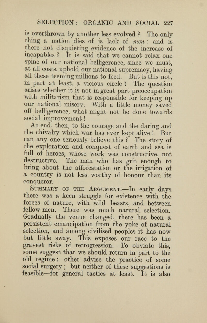 SELECTION: ORGANIC AND SOCIAL 227 is overthrown by another less evolved ? The only- thing a nation dies o£ is lack of men : and is there not disquieting evidence of the increase of incapables ? It is said that we cannot relax one spine of our national belhgerence, since we must, at all costs, uphold our national supremacy, having all these teeming millions to feed. But is this not, in part at least, a vicious circle ? The question arises whether it is not in great part preoccupation with militarism that is responsible for keeping up our national misery. With a little money saved OÎÏ belligerence, what might not be done towards social improvement ! An end, then, to the courage and the daring and the chivalry which war has ever kept alive ! But can any one seriously believe this ? The story of the exploration and conquest of earth and sea is full of heroes, whose work was constructive, not destructive. The man who has grit enough to bring about the afforestation or the irrigation of a country is not less worthy of honour than its conqueror. Summary of the Argument.—In early days there was a keen struggle for existence with the forces of nature, with wild beasts, and between fellow-men. There was much natural selection. Gradually the venue changed, there has been a persistent emancipation from the yoke of natural selection, and among civilised peoples it has now but little sway. This exposes our race to the gravest risks of retrogression. To obviate this, some suggest that we should return in part to the old regime ; other advise the practice of some social surgery ; but neither of these suggestions is feasible—-for general tactics at least. It is also
