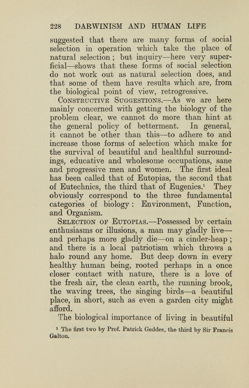 228 DARWINISM AND HUMAN LIFE suggested that there are many forms of social selection in operation which take the place of natural selection ; but inquiry—here very super¬ ficial—shows that these forms of social selection do not work out as natural selection does, and that some of them have results which are, from the biological point of view, retrogressive. Constructive Suggestions.—As we are here mainly concerned with getting the biology of the problem clear, we cannot do more than hint at the general policy of betterment. In general, it cannot be other than this—to adhere to and increase those forms of selection which make for the survival of beautiful and healthful surround¬ ings, educative and wholesome occupations, sane and progressive men and women. The first ideal has been called that of Eutopias, the second that of Eutechnics, the third that of Eugenics.^ They obviously correspond to the three fundamental categories of biology : Environment, Function, and Organism. Selection of Eutopias.—Possessed by certam enthusiasms or illusions, a man may gladly five— and perhaps more gladly die—on a cinder-heap ; and there is a local patriotism which throws a halo round any home. But deep down in every healthy human being, rooted perhaps in a once closer contact with nature, there is a love of the fresh air, the clean earth, the running brook, the waving trees, the singing birds—a beautiful place, in short, such as even a garden city might afíord. The biological importance of living in beautiful 1 The first two by Prof. Patrick Geddes, the third by Sir Francis Galton.