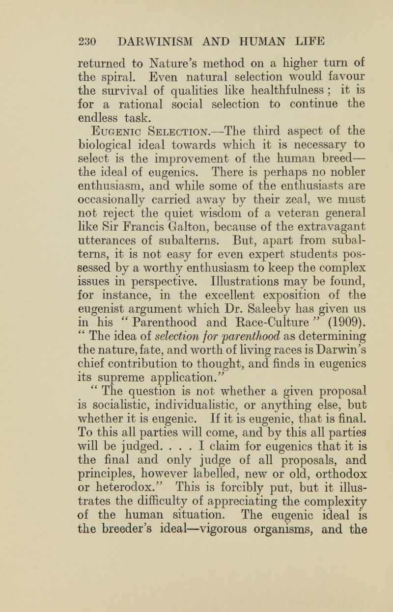 230 DARWINISM AND HUMAN LIFE returned to Nature's method on a higher turn of the spiral. Even natural selection would favour the survival of qualities like healthfulness ; it is for a rational social selection to continue the endless task. Eugenic Selection.—The third aspect of the biological ideal towards which it is necessary to select is the improvement of the human breed— the ideal of eugenics. There is perhaps no nobler enthusiasm, and while some of the enthusiasts are occasionally carried away by their zeal, we must not reject the quiet wisdom of a veteran general like Sir Francis Galton, because of the extravagant utterances of subalterns. But, apart from subal¬ terns, it is not easy for even expert students pos¬ sessed by a worthy enthusiasm to keep the complex issues in perspective. Illustrations may be found, for instance, in the excellent exposition of the eugenist argument which Dr. Saleeby has given us in his  Parenthood and Race-Culture (1909). The idea of selection for farenthood as determining the nature, fate, and worth of living races is Darwin's chief contribution to thought, and finds in eugenics its supreme application. The question is not whether a given proposal is socialistic, individualistic, or anything else, but whether it is eugenic. If it is eugenic, that is final. To this all parties will come, and by this all parties will be judged. ... I claim for eugenics that it is the final and only judge of all proposals, and principles, however labelled, new or old, orthodox or heterodox. This is forcibly put, but it illus¬ trates the difficulty of appreciating the complexity of the human situation. The eugenic ideal is the breeder's ideal—vigorous organisms, and the