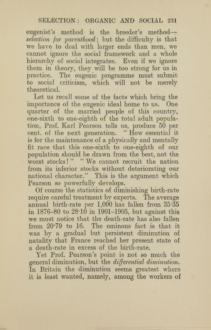 SELECTION: ORGANIC AND SOCIAL 231 eugenist's method is the breeder's method— selection for parenthood •, but the difficulty is that we have to deal with larger ends than men, we cannot ignore the social framework and a whole hierarchy of social integrates. Even if we ignore them in theory, they will be too strong for us in practice. The eugenic programme must submit to social criticism, which will not be merely theoretical. Let us recall some of the facts which bring the importance of the eugenic ideal home to us. One quarter of the married people of this country, one-sixth to one-eighth of the total adult popula¬ tion, Prof. Karl Pearson tells us, produce 50 per cent, of the next generation.  How essential it is for the maintenance of a physically and mentally fit race that this one-sixth to one-eighth of our population should be drawn from the best, not the worst stocks !   We cannot recruit the nation from its inferior stocks without deteriorating our national character. This is the argument which Pearson so powerfully develops. Of course the statistics of diminishing birth-rate require careful treatment by experts. The average annual birth-rate per 1,000 has fallen from 35*35 in 1876-80 to 28*10 in 1901-1905, but against this we must notice that the death-rate has also fallen from 20*79 to 16. The ominous fact is that it was by a gradual but persistent diminution of natality that France reached her present state of a death-rate in excess of the birth-rate. Yet Prof. Pearson's point is not so much the general diminution, but the di^erential diminution. In Britain the diminution seems greatest where it is least wanted, namely, among the workers of