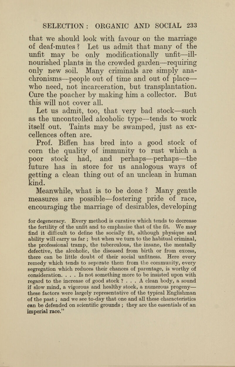 SELECTION : ORGANIC AND SOCIAL 233 that we should look with favour od the marriage of deaf-mutes ? Let us admit that many of the imfit may be only modificationally unfit—ill- nourished plants in the crowded garden—requiring only new soil. Many criminals are simply ana¬ chronisms—people out of time and out of place— who need, not incarceration, but transplantation. Cure the poacher by making him a collector. But this will not cover all. Let us admit, too, that very bad stock—such as the uncontrolled alcoholic type—tends to work itself out. Taints may be swamped, just as ex¬ cellences often are. Prof. Biiïen has bred into a good stock of corn the quahty of immunity to rust which a poor stock had, and perhaps—perhaps—the future has in store for us analogous ways of getting a clean thing out of an unclean in human kind. Meanwhile, what is to be done ? Many gentle measures are possible—fostering pride of race, encouraging the marriage of desirables, developing for degeneracy. Every method is curative which tends to decrease the fertility of the unfit and to emphasise that of the fit. We may find it difficult to define the socially fit, although physique and abiUty will carry us far ; but when we turn to the habitual criminal, the professional tramp, the tuberculous, the insane, the mentally defective, the alcoholic, the diseased from birth or from excess, there can be little doubt of their social tmfitness. Here every remedy which tends to separate them from the community, every segregation which reduces their chances of parentage, is worthy of consideration. ... Is not something more to be insisted upon with regard to the increase of good stock ?... A clean body, a sound if slow mind, a vigorous and healthy stock, a numerous progeny— these factors were largely representative of the typical Enghshman of the past ; and we see to-day that one and all these characteristics can be defended on scientific grounds ; they are the essentials of an imperial race.
