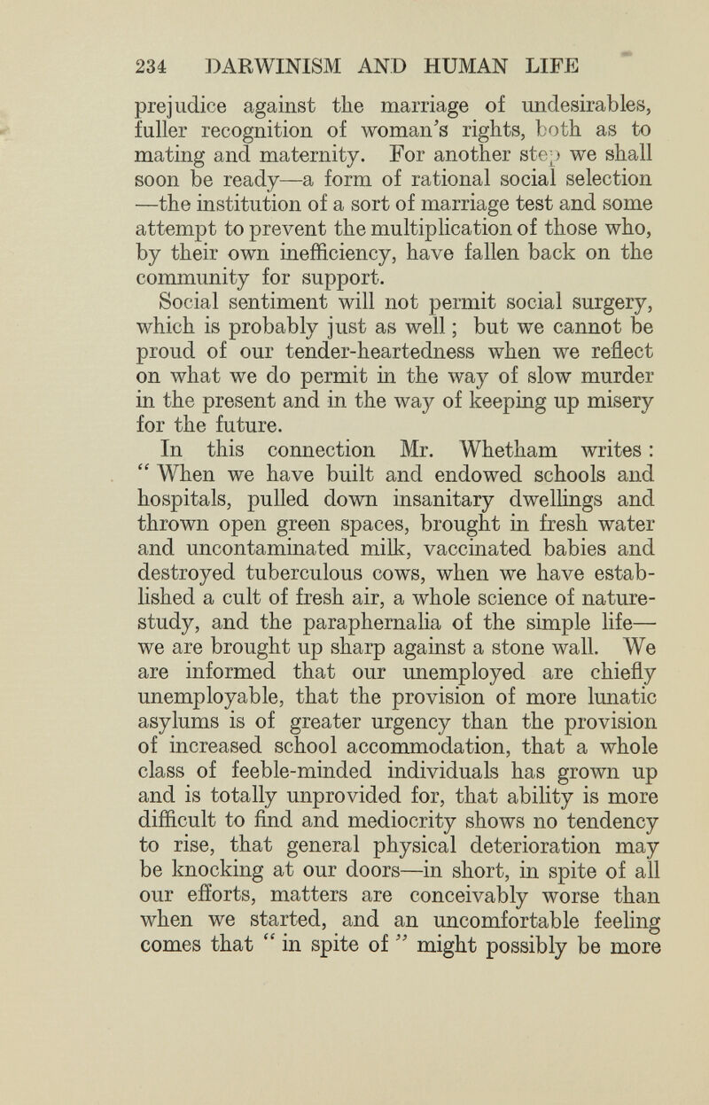 234 DARWINISM AND HUMAN LIFE prejudice against the marriage of undesirables, ^ fuller recognition of woman's rights, both as to mating and maternity. For another ste;) we shall soon be ready—a form of rational social selection —the institution of a sort of marriage test and some attempt to prevent the multiplication of those who, by their own inefficiency, have fallen back on the community for support. Social sentiment will not permit social surgery, which is probably just as well ; but we cannot be proud of our tender-heartedness when we reflect on what we do permit in the way of slow murder in the present and in the way of keeping up misery for the future. In this connection Mr. Whetham writes :  When we have built and endowed schools and hospitals, pulled down insanitary dwellings and thrown open green spaces, brought in fresh water and uncontaminated milk, vaccinated babies and destroyed tuberculous cows, when we have estab¬ lished a cult of fresh air, a whole science of nature- study, and the paraphernalia of the simple life— we are brought up sharp against a stone wall. We are informed that our unemployed are chiefly unemployable, that the provision of more lunatic asylums is of greater urgency than the provision of increased school acconmiodation, that a whole class of feeble-minded individuals has grown up and is totally unprovided for, that ability is more difficult to find and mediocrity shows no tendency to rise, that general physical deterioration may be knocking at our doors—in short, in spite of all our efforts, matters are conceivably worse than when we started, and an uncomfortable feeling comes that  in spite of might possibly be more