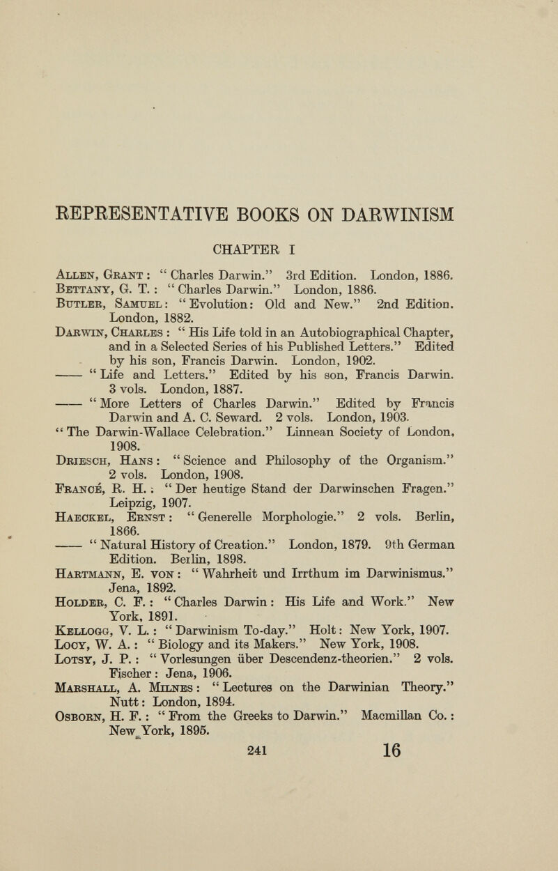 REPRESENTATIVE BOOKS ON DARWINISM CHAPTER I Allen, Grant :  Charles Darwin. 3rd Edition. London, 1886. Bbttany, G. T. :  Charles Darwin. London, 1886. Butler, Samuel: Evolution: Old and New. 2nd Edition. London, 1882. Dabwin, Charles :  ffis Life told in an Autobiographical Chapter, and in a Selected Series of his Published Letters. Edited by his son, Francis Darwin. London, 1902.   Life and Letters. Edited by his son, Francis Darwin. 3 vols. London, 1887.   More Letters of Charles Darwin. Edited by Francis Darwin and A. C. Seward. 2 vols. London, 1903.  The Darwin-Wallace Celebration. Linnean Society of London, 1908. Driesch, Hans :  Science and Philosophy of the Organism. 2 vols. London, 1908. France, R. H. ;  Der heutige Stand der Darwinschen Fragen. Leipzig, 1907. Haeckel, Ernst :  Generelle Morphologie. 2 vols. Berlin, 1866.   Natural History of Creation. London, 1879. 9th German Edition. Berlin, 1898. Hartmann, E. von :  Wahrheit und Irrthum im Darwinismus. Jena, 1892. Holder, C. F. :  Charles Darwin : His Life and Work. New York, 1891. EIellogg, V. L. :  Darwinism To-day. Holt : New York, 1907. Locy, W. A. :  Biology and its Makers. New York, 1908. Lotsy, J. P. :  Vorlesungen über Descendenz-theorien. 2 vols. Fischer : Jena, 1906. MabshaIìL, a. Mxlnes :  Lectures on the Darwinian Theory. Nutt: London, 1894. OsBORN, H. F. :  From the Greeks to Darwin. Macmillan Co. : New^York, 1896. 241 16